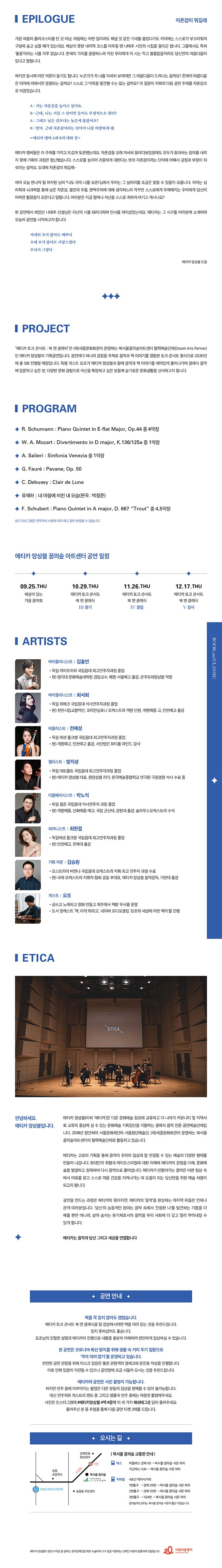 2020년 세종문화회관이 운영하는 꿈의숲아트센터의 협력예술단체로 선정된 클래식 음악 전문단체 에티카 앙상블이 책과 음악을 동시에 만나볼 수 있는 슬기로운 문화생활 “북 앤 클래식”에 관객 여러분을 초대합니다.   “북 앤 클래식”은 공연마다 하나의 감정을 주제로 음악과 책 이야기를 결합한 토크 콘서트 형식의 공연입니다. 이번 주제는 ‘자존감’(허지원作 ‘나도 아직 나를 모른다’)입니다. “자존감이 뭐길래”라는 제목으로 에티카 앙상블의 음악과 작가이자 인디 뮤지션인 요조의 토크로 재미있게 풀어나갑니다. 자존감을 통해 코로나로 무너진 일상에 희망과 치유의 에너지를 드리고자 합니다.  클래식 음악을 새롭게 체험하고 싶은 분, 다양한 문화 경험으로 자신을 확장하고 싶은 분께 음악 감상의 새로운 경험을 선사할 예정입니다.     2020년 “에티카 토크 콘서트 : 북 앤 클래식” 시리즈 장소 / 꿈의숲아트센터 콘서트홀 1. 06월25일(목) 사랑   2. 10월29일(목) 자존감 3. 11월26일(목) 끌림 4. 12월17일(목) 감사  <에티카 앙상블>  에티카 앙상블은 국내외에서 뛰어난 연주실력으로 인정받아온 젊은 연주자들이 모여 만든 실내악단이다. 클래식 음악 감상의 새로운 경험을 만들어 관객과 깊게 교류하기 위해 다양한 문화예술 장르와 교류하고 더 나아가 커뮤니티 및 지역사회 교류의 중심에 설 수 있는 문화예술 기획집단을 지향하고 있다. 정기 연주회, 유명인사와 함께하는 토크 콘서트, 초청 연주 등으로 연간 20회 이상의 공연으로 클래식애호가와 다양한 관객층에게 호평을 받고 있다. 현재 서울문화재단이 후원하는 서울청년예술단, (재)세종문화회관이 운영하는 꿈의숲아트센터의 협력예술단체로 활동 중이다.   바이올라 김홍연 바이올린 최서희 비올라 전혜성 첼로 방지성 더블베이스 박노익 피아노 최한결  <토크 게스트- 요조> -글쓰고 노래하고 영화 만들고 제주에서 책방 무사를 운영 - R. Schumann : Piano Quintet in E-flat Major, Op.44 중 4악장 - W. A. Mozart : Divertimento in D Major, K136/125a 중 1악장 - A. Salieri : Sinfonia Venezia 중 1악장 - G. Faure : Pavane, Op.50 - C. Debussy : Clair de Lune - 유재하 : 내 마음에 비친 내 모습 (편곡: 박정준) - F. Schubert : Piano Quintet in A Major, D.667 “Trout” 중 4,5악장  *상기 프로그램은 연주자의 사정에 따라 예고 없이 변경될 수 있습니다.​