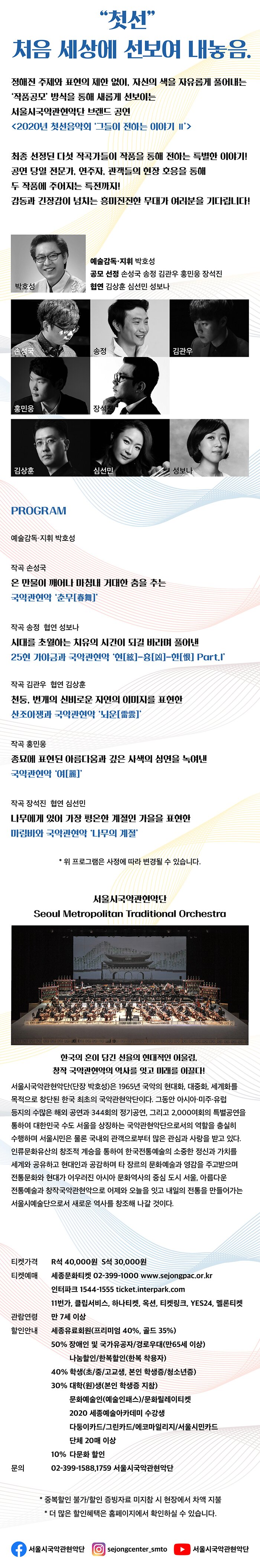     서울시국악관현악단 제 345회 정기연주회 2020 첫선음악회 ‘그들이 전하는 이야기 Ⅱ’ - 공모 선정작 발표 -      작곡 손성국 - 국악관현악 '춘무[春舞]'  작곡 김관우 · 협연 김상훈 - 산조아쟁과 국악관현악 '뇌운[雷雲]'  작곡 송정 · 협연 성보나 - 25현 가야금과 국악관현악 '현[絃]-흉[凶]-한[恨]  Part. I'  작곡 홍민웅 - 국악관현악 '여[麗]'   작곡 장석진 · 협연 심선민 - 마림바와 국악관현악 ‘나무의 계절’           2020.10.30.(금) 19시 30분 세종문화회관 M씨어터 예술감독·지휘 박호성(서울시국악관현악단 단장 겸 상임지휘자) 연주 서울시국악관현악단 주최 (재)세종문화회관 주관 서울시국악관현악단 티켓 R석 40,000원 · S석 30,000원 예매문의 세종문화티켓 02-399-1000             “첫선” 처음 세상에 선보여 내놓음.  정해진 주제와 표현의 제한 없이, 자신의 색을 자유롭게 풀어내는 ‘작품공모’ 방식을 통해 새롭게 선보이는 서울시국악관현악단 브랜드 공연 < 2020년 첫선음악회 ‘그들이 전하는 이야기 Ⅱ’ >  최종 선정된 다섯 작곡가들이 작품을 통해 전하는 특별한 이야기!  공연 당일 전문가, 연주자, 관객들의 현장 호응을 통해  두 작품에 주어지는 특전까지! 감동과 긴장감이 넘치는 흥미진진한 무대가 여러분을 기다립니다!  --- PROGRAM ---  예술감독·지휘 박호성  공모 선정 손성국 김관우 송정 홍민웅 장석진 협연 김상훈 심선민 성보나  작곡 손성국 온 만물이 깨어나 마침내 거대한 춤을 추는  국악관현악 ‘춘무[春舞]’  작곡 김관우 협연 김상훈  천둥, 번개의 신비로운 자연의 이미지를 표현한             산조아쟁과 국악관현악 ‘뇌운[雷雲]’   작곡 송정 협연 성보나 시대를 초월하는 치유의 시간이 되길 바라며 풀어낸  25현 가야금과 국악관현악 ‘현[絃]-흉[凶]-한[恨] Part.I’   작곡 홍민웅 종묘에 표현된 아름다움과 깊은 사색의 심연을 녹여낸  국악관현악 ‘여[麗]’   작곡 장석진 협연 심선민 나무에게 있어 가장 평온한 계절인 가을을 표현한  마림바와 국악관현악 ‘나무의 계절’        사진 선정작곡가 사진 사진 사진 사진 사진  예술감독·지휘 박호성 김관우 손성국 송정 장석진 홍민웅  ※ 위 프로그램은 사정에 따라 변경될 수 있습니다.       협연자 사진 사진 사진 김상훈 심선민 성보나                                                               서울시국악관현악단 Seoul Metropolitan Traditional Orchestra  한국의 혼이 담긴 선율의 현대적인 어울림,  창작 국악관현악의 역사를 잇고 미래를 이끌다!  서울시국악관현악단(단장 박호성)은 1965년 국악의 현대화, 대중화,  세계화를 목적으로 창단된 한국 최초의 국악관현악단이다. 그동안  아시아·미주·유럽 등지의 수많은 해외 공연과 344회의 정기공연,  그리고 2,000여회의 특별공연을 통하여 대한민국 수도 서울을 상징하는  국악관현악단으로서의 역할을 충실히 수행하며 서울시민은 물론 국내외 관객으로부터 많은 관심과 사랑을 받고 있다. 인류문화유산의 창조적  계승을 통하여 한국전통예술의 소중한 정신과 가치를 세계와 공유하고  현대인과 공감하며 타 장르의 문화예술과 영감을 주고받으며 전통문화와  현대가 어우러진 아시아 문화역사의 중심 도시 서울, 아름다운 전통예술과  창작국악관현악으로 어제와 오늘을 잇고 내일의 전통을 만들어가는  서울시예술단으로서 새로운 역사를 창조해 나갈 것이다.   티켓가격 R석 40,000원 S석 30,000원 티켓예매 세종문화티켓 02-399-1000 www.sejongpac.or.kr          인터파크 1544-1555 ticket.interpark.com          11번가, 클립서비스, 하나티켓, 옥션, 티켓링크,           YES24, 멜론티켓 관람연령 만 7세 이상 할인안내 세종유료회원(프리미엄 40%, 골드 35%)          50% 장애인 및 국가유공자/경로우대(만65세 이상)               나눔할인/한복할인(한복 착용자)          40% 학생(초/중/고교생, 본인 학생증/청소년증)          30% 대학(원)생(본인 학생증 지참)               문화예술인(예술인패스)/문화릴레이티켓               2020 세종예술아카데미 수강생               다둥이카드/그린카드/에코마일리지/서울시민카드               단체 20매 이상          10% 다문화 할인 문의     02-399-1588,1759 서울시국악관현악단          *중복할인 불가/할인 증빙자료 미지참 시 현장에서 차액 지불          *더 많은 할인혜택은 홈페이지에서 확인하실 수 있습니다.  (페이스북)서울시국악관현악단 (인스타그램) sejongcenter_smto (유튜브)서울시국악관현악단