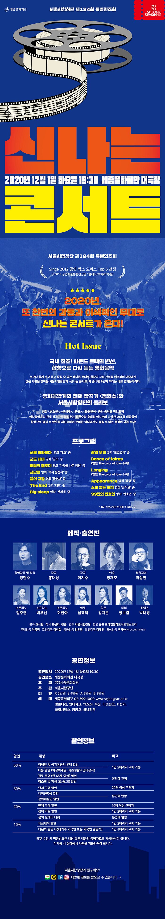 서울시합창단 제124회 특별연주회 신나는 콘서트 2020년 12월 1일 화요일 19:30 세종문화회관 대극장 Since 2012 공연 박스 오피스 top5 선정 KOPIS 공연예술통합전산망 클래식/오페라 부문 2020년 또 한번의 감동과 이색적인 무대로 신나는 콘서트가 온다 HOT Issue 국내 최초 사운드 트랙의 변신, 합창으로 다시 듣는 영화음악 누구나 함께 보고 듣고 즐길 수 있는 색다른 무대로 합창의 고정 관념을 깨뜨리며 대중에게 많은 사랑을 받아온 서울시합창단의 신나는 콘서트가 준비한 9번째 무대는 바로 영화음악이다. 영화음악계의 천재 작곡가 정현수와 서울시합창단의 콜라보 영화 변호인, 신세계, 군도, 돌연변이 등의 음악을 작업하며 영화음악계의 천재 작곡가로 불리우는 정현수와 홍대성, 이지수의 다양한 OST를 대중들이 합창으로 즐길 수 있도록 재편곡하여ㅏ 준비한 어디에서도 들을 수 없는 품격이 다른 무대 프로그램 서로 바라보다 영화 대호 중 군도 테마 영화 군도 중 바람의 멜로디 영화 마당을 나온 암탉 중 금남로 영화 택시 운전사 중 꿈의 극장 영화 글러브 중 The End 영화 대호 중 Big sleep 영화 신세계 중 삶의 무계 영화 돌연변이 중 Dance of faires 앨범 The color of love 수록 Longing 앨범 The color of love 수록 Appearance 영화 후궁 중 소리 없는 외침 영화 글러브 중 99인의 변호인 영화 변호인 중 상기 프로그램은 변경될 수 있습니다. 제작 출연진 음악감독 및 작곡 정현수 작곡 홍대성 작곡 이지수 연출 장재호 객원지휘 이상민 소프라노 정주연 소프라노 배우선 소프라노 허진아 알토 남혜덕 알토 김지은 테너 정보람 베이스 박태영 편곡 조시형 작사 오선화 정준 연주 서울시합창단 협연 군포 프라임필하모닉오케스트라 무대감독 이종덕 조명감독 김학철 음향감독 김우람 촬영감독 김재민 영상감독 우기하