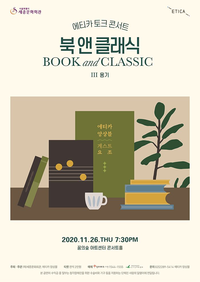 서울특별시 세종문화회관 ETICA 에티카 토크 콘서트 북앤클래식 BookandClassic Ⅲ용기  2020.11.26.THU 7:30 PM  꿈의숲 마트센터 콘서트홀 에티카 앙상블 게스트 요조 주최 주관 세종문화회관, 에티카 앙상블 티켓 전석 2만원 예매 인터파크 티켓 1544-1555 꿈의숲아트센터 문의 02 2289 5414 에티카 앙상블 본 공연의 수익금 중 일부는 청각장애인을 위한 수술비와 기구 등을 지원하는 단체인 사랑의 달팽이에 전달됩니다.