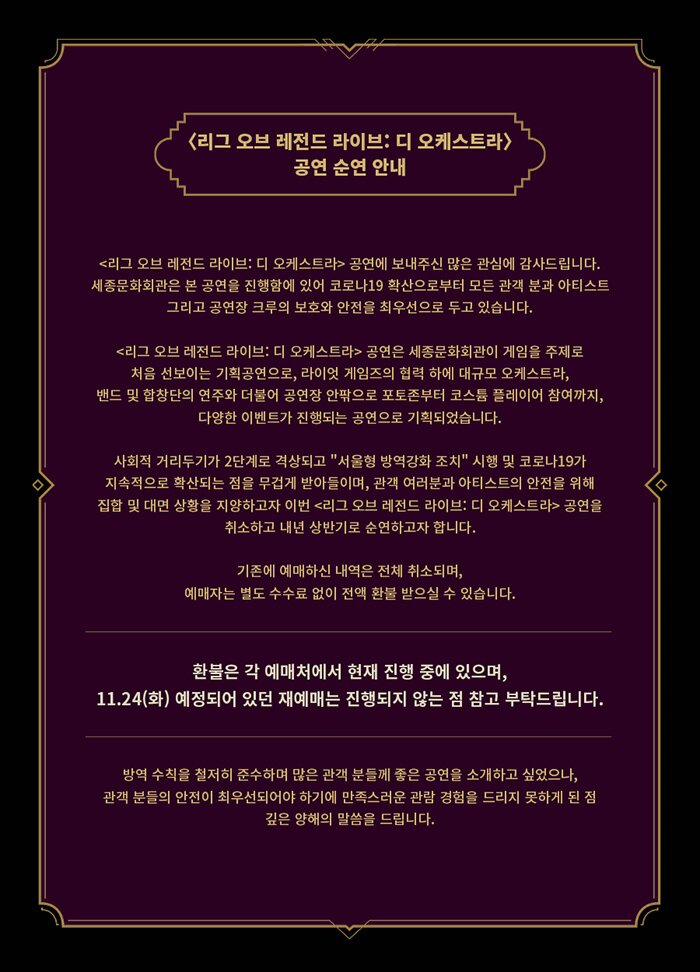 <리그 오브 레전드 라이브: 디 오케스트라> 공연 순연 안내  <리그 오브 레전드 라이브: 디 오케스트라> 공연에 보내주신 많은 관심에 감사드립니다. 세종문화회관은 본 공연을 진행함에 있어 코로나19 확산으로부터 모든 관객 분과 아티스트 그리고 공연장 크루의 보호와 안전을 최우선으로 두고 있습니다. <리그 오브 레전드 라이브: 디 오케스트라> 공연은 세종문화회관이 게임을 주제로 처음 선보이는 기획공연으로, 라이엇 게임즈의 협력 하에 대규모 오케스트라, 밴드 및 합창단의 연주와 더불어 공연장 안팎으로 포토존부터 코스튬 플레이어 참여까지, 다양한 이벤트가 진행되는 공연으로 기획되었습니다. 사회적 거리두기가 2단계로 격상되고 "서울형 방역강화 조치" 시행 및 코로나19가 지속적으로 확산되는 점을 무겁게 받아들이며, 관객 여러분과 아티스트의 안전을 위해 집합 및 대면 상황을 지양하고자 이번 <리그 오브 레전드 라이브: 디 오케스트라> 공연을 취소하고 내년 상반기로 순연하고자 합니다. 기존에 예매하신 내역은 전체 취소되며, 예매자는 별도 수수료 없이 전액 환불 받으실 수 있습니다.  환불은 각 예매처에서 현재 진행 중에 있으며, 11.24(화) 예정되어 있던 재예매는 진행되지 않는 점 참고 부탁드립니다.  * 환불 안내  방역 수칙을 철저히 준수하며 많은 관객 분들께 좋은 공연을 소개하고 싶었으나, 관객 분들의 안전이 최우선되어야 하기에 만족스러운 관람 경험을 드리지 못하게 된 점 깊은 양해의 말씀을 드립니다.