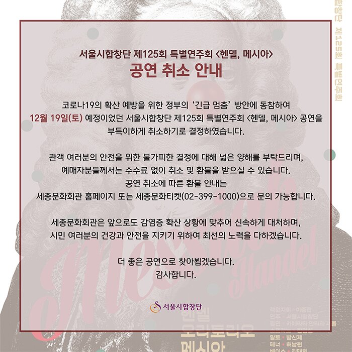 [서울시합창단 <헨델, 메시아> 공연 취소 안내]  코로나19의 확산 예방을 위한 정부의 ‘긴급 멈춤’ 방안에 동참하여 12월 19일(토) 예정이었던 서울시합창단 제125회 특별연주회 <헨델, 메시아> 공연을 부득이하게 취소하기로 결정하였습니다.  관객 여러분의 안전을 위한 불가피한 결정에 대해 넓은 양해를 부탁드리며, 예매자분들께서는 수수료 없이 취소 및 환불을 받으실 수 있습니다. 공연 취소에 따른 환불 안내는 세종문화회관 홈페이지 또는 세종문화티켓(02-399-1000)으로 문의 가능합니다.  세종문화회관은 앞으로도 감염증 확산 상황에 맞추어 신속하게 대처하며, 시민 여러분의 건강과 안전을 지키기 위하여 최선의 노력을 다하겠습니다.  더 좋은 공연으로 찾아뵙겠습니다. 감사합니다.