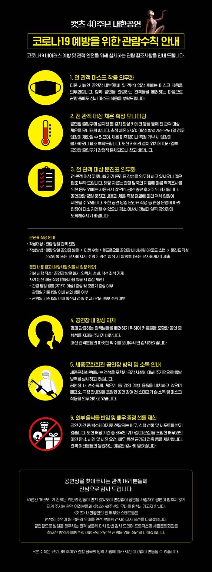 캣츠 40주년 내한공연 코로나19 예방을 위한 관람수칙 안내 코로나19 바이러스 예방 및 관객 안전을 위해 실시하는 관람 협조사항을 안내 드립니다. 1전관객 마스크 착용 의무화 다중시설인 공연장 내부(로비 및 객석) 입장 후에는 마스크 착용을 의무화합니다. 함께 공연을 관람하는 관객들을 배려하는 마음으로 관람중에도 상시 마스크 착용을 부탁드립니다. 2. 전 관객 대상 체온 측정 모니터링 공연장 출입구에 설치된 열 감지 화상 카메라 등을 통해 전 관객 대상 체온을 모니터링 합니다. 측정 체온 37.5이상(발열 기준 온도)일 경우 입장이 제한 될 수 있으며 체온 미측정이나 측정 거부 시 입장이 불가하오니 협조 부탁드립니다 또한 카메라 설치 위치에 따라 일부 공연장 출입구가 점정적 통제되오니 참고 바랍니다. 3 전관객 대상 문진표 의무화 전관객 대상 코로나19 자가 문진표 작서을 의무화 하고 있사오니 많은 협조 부탁드립니다. 해당 자료는 관할 당국의 지침에 따른 역학조사를 위한 용도 외에는 사용되지 않으며 공연 종료후 2주뒤 파기됩니다 공연관람 당일 문진표 내용과 체온 측정 결과에 따라 객석 입장이 제한될 수 있습니다 또한 공연 당일 문진표 작성 등 현장 운영에 따라 입자잉 다소 지연될 수 있으니 평소 예상시간보다 일찍 공연장에 도착해주시기 바랍니다.