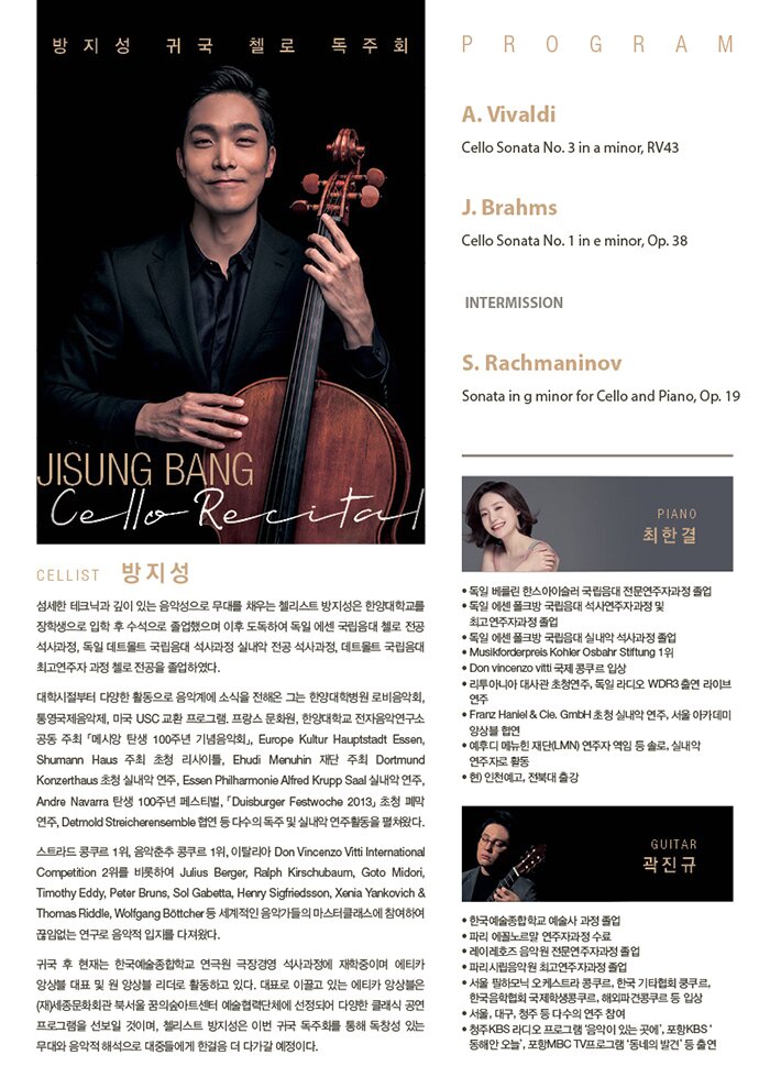 PROFILE  Cellist 방지성  섬세한 테크닉과 깊이 있는 음악성으로 무대를 채우는 첼리스트 방지성은 한양대학교를 장학생으로 입학 후 수석으로 졸업했으며 이후 도독하여 독일 에센 국립음대 첼로 전공 석사과정, 독일 데트몰트 국립음대 석사과정 실내악 전공 석사과정, 데트몰트 국립음대 최고연주자 과정 첼로 전공을 졸업하였다.     대학시절부터 다양한 활동으로 음악계에 소식을 전해온 그는 한양대학병원 로비음악회, 통영국제음악제, 미국 USC 교환 프로그램. 프랑스 문화원, 한양대학교 전자음악연구소 공동 주최「메시앙 탄생 100주년 기념음악회」, Europe Kultur Hauptstadt Essen, Shumann Haus 주최 초청 리사이틀, Ehudi Menuhin 재단 주최 Dortmund Konzerthaus 초청 실내악 연주, Essen Philharmonie Alfred Krupp Saal 실내악 연주, Andre Navarra 탄생 100주년 페스티벌, 「Duisburger Festwoche 2013」 초청 폐막 연주, Detmold Streicherensemble 협연 등 다수의 독주 및 실내악 연주활동을 펼쳐왔다.     스트라드 콩쿠르 1위, 음악춘추 콩쿠르 1위, 이탈리아 Don Vincenzo Vitti International Competition 2위를 비롯하여 Julius Berger, Ralph Kirschubaum, Goto Midori, Timothy Eddy, Peter Bruns, Sol Gabetta, Henry Sigfriedsson, Xenia Yankovich & Thomas Riddle, Wolfgang Böttcher 등 세계적인 음악가들의 마스터클래스에 참여하여 끊임없는 연구로 음악적 입지를 다져왔다.     귀국 후 현재는 한국예술종합학교 연극원 극장경영 석사과정에 재학중이며 에티카 앙상블 대표 및 원 앙상블 리더로 활동하고 있다. 대표로 이끌고 있는 에티카 앙상블은 (재)세종문화회관 북서울 꿈의숲아트센터 예술협력단체에 선정되어 다양한 클래식 공연 프로그램을 선보일 것이며, 첼리스트 방지성은 이번 귀국 독주회를 통해 독창성 있는 무대와 음악적 해석으로 대중들에게 한걸음 더 다가갈 예정이다.     Piano 최한결  독일 베를린 한스아이슬러 국립음대 전문연주자과정 졸업  독일 에센 폴크방 국립음대 석사연주자과정 및 최고연주자과정 졸업  독일 에센 폴크방 국립음대 실내악 석사과정 졸업  Musikforderpreis Kohler Osbahr Stiftung 1위  Don vincenzo vitti 국제 콩쿠르 입상  리투아니아 대사관 초청연주, 독일 라디오 WDR3 출연 라이브 연주  Franz Haniel & Cie. GmbH 초청 실내악 연주, 서울 아카데미 앙상블 협연  예후디 메뉴힌 재단 (LMN) 연주자 역임 등 솔로, 실내악 연주자로 활동  현) 인천예고, 전북대 출강     Guitar 곽진규  한국예술종합학교 예술사 과정 졸업  파리 에꼴노르말 연주자과정 수료  레이레호즈 음악원 전문연주자과정 졸업  파리시립음악원 최고연주자과정 졸업  서울 필하모닉 오케스트라 콩쿠르, 한국 기타협회 쿵쿠르,  한국음학협회 국제학생콩쿠르, 해외파견콩쿠르 등 입상  서울, 대구, 청주 등 다수의 연주 참여  청주KBS 라디오 프로그램 ’음악이 있는 곳에‘, 포항KBS ‘동해안 오늘’, 포항MBC TV프로그램 ‘동네의 발견’ 등 출연     PROGRAM     A. Vivaldi Cello Sonata No. 3 in a minor, RV43  I. Largo  II. Allegro  III. Largo  IV. Allegro        J. Brahms Cello Sonata No. 1 in e minor, Op. 38  I. Allegro non troppo  II. Allegro quasi minuetto  III. Allegro           - INTERMISSION -        S. Rachmaninov Sonata in g minor for Cello and Piano, Op. 19  I. Lento – Allegro moderato  II. Allegro Scherzando  III. Andante  IV. Allegro mosso   