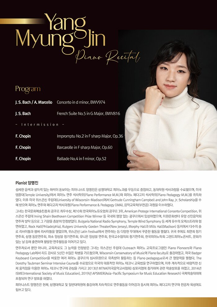 Pianist 양명진    섬세한 음색과 설득력 있는 해석이 돋보이는 피아니스트 양명진은 상명대학교 피아노과를 우등으로 졸업하고, 동대학원 석사과정을 수료했으며, 미국 템플대(Temple University)에서 피아노 연주 석사학위(Piano Performance M.M.)와 피아노 페다고지 석사학위(Piano Pedagogy M.M.)를 취득하였다. 이후 미국 위스콘신 주립대(University of Wisconsin-Madison)에서 Gertrude Cunningham Campbell and John Ray, Jr. Scholarship을 수혜 받으며 피아노 연주와 페다고지 박사과정(Piano Performance & Pedagogy DMA), 음악교육학(부전공) 과정을 이수하였다.   그녀는 한국문화예술진흥회 콩쿠르 최우수상, 제10회 한국피아노듀오협회 콩쿠르 3위, American Protege International Concerto Competition, 위스콘신 주립대 Irving Shain Beethoven Competition Prize Winner 등 국내외 명망 있는 콩쿠르에서 입상하였으며, 이원문화센터 유망 신인음악회 연주자 발탁 등으로 그 기량을 충분히 인정받았다. Bulgaria National Radio Symphony, Temple Wind Symphony 등 세계 유수의 오케스트라와 협연하였고, Rock Hall(Philadelphia), Rutgers University Gorden Theater(New Jersey), Morphy Hall과 Mills Hall(Madison) 등지에서 다수의 솔로 리사이틀과 챔버 리사이틀을 열었으며, 위스콘신 Latin Festival에서 연주하는 등 다양한 무대에서 꾸준한 활동을 펼쳤다. 귀국 후에도 희연회 정기연주회, 상명 동문연주회, 파소 앙상블 정기연주회, 유니온 앙상블 연주회, 한국교수협의회 정기연주회, 한국피아노학회 그랜드피아노콘서트, 문화가 있는 날 등에 출연하며 활발한 연주활동을 이어가고 있다.     연주자로서 뿐만 아니라, 교육자로도 그 능력을 인정받은 그녀는 위스콘신 주립대 Outreach 피아노 교육프로그램인 Piano Pioneers와 Piano Pedagogy Lab에서 리드 강사로 5년간 수많은 학생을 가르쳤으며, Wisconsin Conservatory of Music에 Piano faculty로 출강하였고, 미국 Badger Keyboard Competition을 비롯한 여러 피아노 콩쿠르의 심사위원으로 위촉받아 활동하는 등 Piano pedagogue로서 큰 영향력을 펼쳤다. The Dorothy Taubman Seminar Intensive Course를 수료함으로 미국의 대표적인 피아노 테크닉 교육법을 연구하였으며, 이후 계속적으로 바람직한 신체 움직임을 이용한 피아노 테크닉 연구에 관심을 가지고 2013년 MTNA(미국음악교사협회) 심포지엄에 참가하여 관련 학술발표를 하였고, 2014년 ISME(International Society of Music Education), 2019년 APSMER(Asia-Pacific Symposium for Music Education Research) 국제학술대회에 초청되어 연구 발표를 하였다.   피아니스트 양명진은 현재, 상명대학교 및 일반대학원에 출강하며 지속적으로 연주활동을 이어감과 동시에 피아노 페다고지 연구와 전공자 육성에도 힘쓰고 있다.      Program    J. S. Bach / A. Marcello      Concerto in d minor, BWV974   J. S. Bach                   French Suite No.5 in G Major, BWV816    - Intermission -     F. Chopin                   Impromptu No.2 in F sharp Major, Op.36   F. Chopin                   Barcarolle in F sharp Major, Op.60    F. Chopin                   Ballade No.4 in f minor, Op.52  