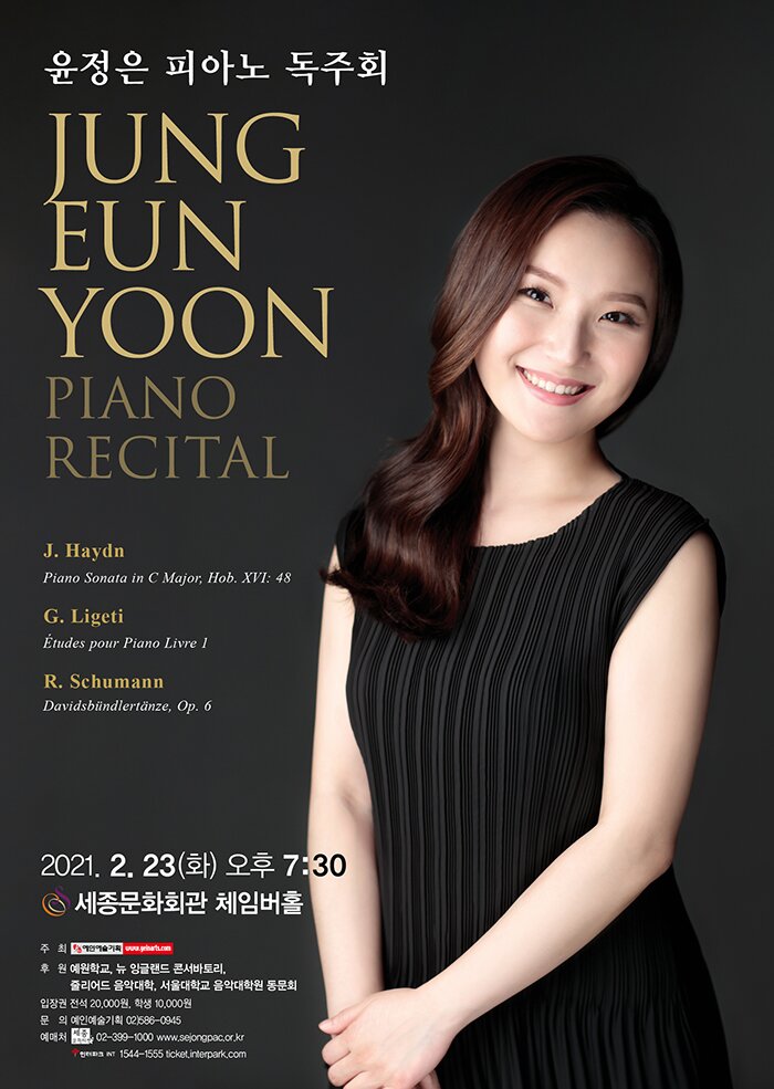 윤정은 피아노 독주회 JUNG EUN YOON PIANO RECITAL 2021.2.23화 오후 7:30 세종문화회관 체임버홀 주최 예인예술기획 후원 예원학교 뉴 잉글랜드 콘서바토리 줄리아드 음악대학 서울대학교 음악대학원 동문회 입장권 전석 20,000원 학생 10,000원 문의 예인예술기획 02-586-0945 예매처 세종문화티켓 02-399-1000 www.sejongpac.or.kr 인터파크 1544-1555 ticket.interpark.com