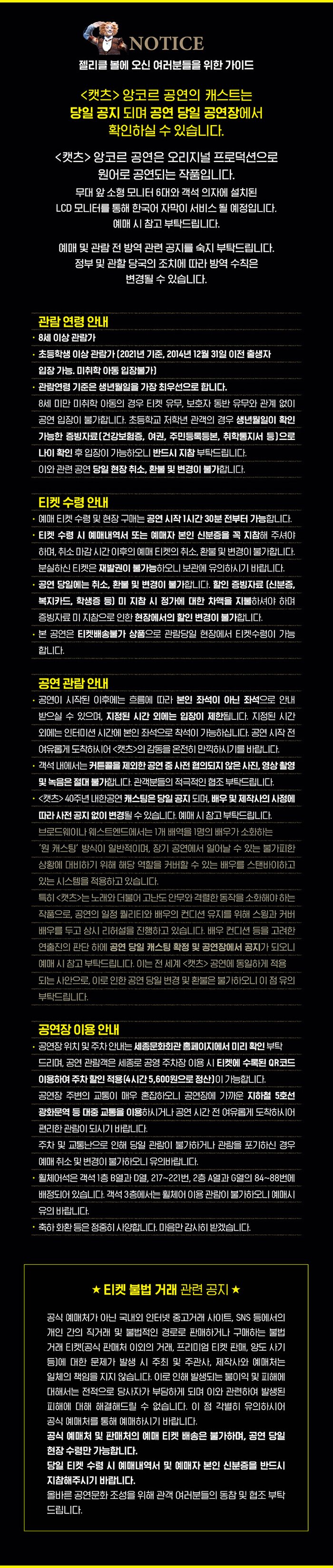 Notice 젤리클 볼에 오신 여러분들을 위한 가이드 캣츠 앙코르 공연의 캐스트는 당일 공지 되며 공연 당일 공연장에서 확인하실 수 있습니다 캣츠 앙코르 공연은 오리지널 프로덕션으로 원어로 공연되는 작품입니다 한국어 자막이 자막기를 통해 서비스될 예정이며 자막기 위치는 무대 셋업 과정에서 추후 공지 됩니다 예매 시 참고 부탁드립니다. 예매 및 관람 전 방역 관련 공지를 숙지 부탁드립니다. 정부 및 관할 당국의 조치에 따라 방역 수칙은 변경 될 수 있습니다. 관람연령 안내 8세 이상 관람가 초등학생 이상 관람가 (2021년 기준 2014년 12월31일 이전 출생자 입장가능, 미취학 아동 입장불가) 관람 연령 기준은 생년월일을 가장 최우선으로 합니다 8세 미만 미취학 아동의 경우 티켓 유쿠 보호자 동반 유무와 관계없이 공연 입장이 불가합니다 초등학교 저학년 관객의 경우 생년월일이 확인가능한 증빙자료(건강보험증 여권 주민등록등본 취학통지서 등 으로 나이 확인 후 입장이 가능하오니 반드시 지참 부탁드립니다 이와 관련 공연 당일 현장 취소 환불 및 변경이 불가합니다 티켓 수령 안내 예매 티켓 수령 및 현장 구매는 공연 시작 1시간 30분 전부터 가능합니다 티켓 수령 시 얘매내역서 또는 예매자 본인 신분증을 꼭 지참해 주셔야 하며 취소 마감 시간 이후의 얘매 티켓의 취소 환불 및 변경이 불가합니다 분실하신 티켓은 재발권이 불가능하오니 보관에 유의하시기 바랍니다. 공연당일에는 취소 환불 및 변경이 불가합니다 할인 증빙자료(신분증 복지카드 학생증 등) 미 지참시 정가에 대한 차액을 지불하셔야 하며 증빙자료 미 지참으로 인한 현장에서의 할인 변경이 불가합니다 본 공연은 티켓 배송 불가 상품으로 관람당일 현장에서 티켓 수령이 가능합니다. 공연 관람안내 공연이 시작된 이후에는 흐름에 따라 본이 ㄴ좌석이 아닌 좌석으로 안내 받으실 수 있으며 지정된 시간외에는 입장이 제한됩니다 지정된 시간외에는 인터미션 시간에 본인 좌석으로 착석이 가능하십니다 공연 시작 전 여유롭게 도착하시어 캣츠의 감동을 온전히 만끽하시기를 바랍니다 객석 내에서는 커튼콜을 제외한 공연 중 사전 협의되지 않은 사진 영상촬영 및 녹은 절대 불가합니다. 관객분들의 적극적인 협조 부탁드립니다 캣츠 40주년 내한공연 캐스팅은 당일 공지되며 배우 및 제작사의 사정에 따라 사전 공지 없이 변경 될 수 있습니다. 예매 시 참고 부탁드립니다 브로드웨이나 웨스트엔드에서는 1개 배역을 1명의 배우가 소화하는 원 캐스팅 방식이 일반적이며 장기 공연에서 일어날수 있는 불가피한 상황에 대비하기 위해 해당 역화를 커버할 수 있는 배우를 스탠바이하고 있는 시스템을 적용하고 있습니다 특히 캣츠는 노래와 더불어 고난도 안무와 격력한 동작을 소화해야하는 작품으로 공연의 일정 퀄리티와 배우의 컨디션 유지를 위해 스윙과 커버배우를 두고 상시 리허설을 진행하고 있습니다 배우 컨디션 등을 고려한 연출진의 판단 하에 공연 당일 캐스팅 확정 및 공연장에서 공지가 되오니 예매시 참고 부탁드립니다 이는 전 세계 캣츠 공연에 동일하게 적용되는 사안으로 이로 인한 공연 당일 변경 및 환불은 불가하오니 이점 유의 부탁드립니다. 공연장 이용 안내 공연장 위치 및 주차안내는 세종문화회관 홈페이지에서 미리 확인 부탁드리며 공연 관람객은 세종로 공영 주차장 이용시 티켓에 수록된 qr코드 이용하여 주차할인 적용(4시간 5,600원으로 정산)이 가능합니다 공연장 주변의 교통이 매우 혼잡하오니 공연장에 가가운 지하철 5호선 광화문역 등 대중교통을 이용하시거나 공연 시간 전 여유롭게 도착하시어 편리한 관람이 되시기 바랍니다. 주차 및 교통난으로 인해 당일 관람이 불가하거나 관람을 포기하신 경우 예매 취소 및 변경이 불가하오니 유의바랍니다. 휠체어석은 객석1층 b열과 d열 217번~221번 2층a열과 g열의 84~88번에 배정되어 있습니다.객석 3층에서는 휠체어 이용 관람이 불가하오니 얘매시 유의바랍니다. 축화화환 등은 정중히 사양합니다. 마음만 감사히 받겠습니다. 티켓 불법 거래 관련 공지 공식 예매처가 아닌 국내외 인터넷 중고거래 사이트 sns등에서의 개인 간의 직거래 및 불법적인 경로로 판매하거나 구매하는 불법거래 티켓(공식 판매처 이외의 거래 프리미엄 티켓 판매 양도 사기 등)에 대한 문제가 발생 시 주최 및 주관사 제작사와 예매처는 일체의 책임을 지지 않습니다 이로 인해 발생되는 불이익 및 피해에 대해서는 전적으로 당사자가 부담하게 되며 이와 관련하여 발생된 피해에 대해 해결해드릴 수없습니다 이점 각별히 유의하시어 공식 예매처를 통해 예매하시기 바랍니다 공식 예매처 및 판매처의 예매 티켓 배송은 불가하며 공연 당이 현장 수령만 가능합니다 당일 티켓 수령시 예매내역서 및 예매자 본인 신분증을 반드시 지참해주시기 바랍니다 올바른 공연문화 조성을 위해 관객여러분들의 동참 및 협조 부탁드립니다.