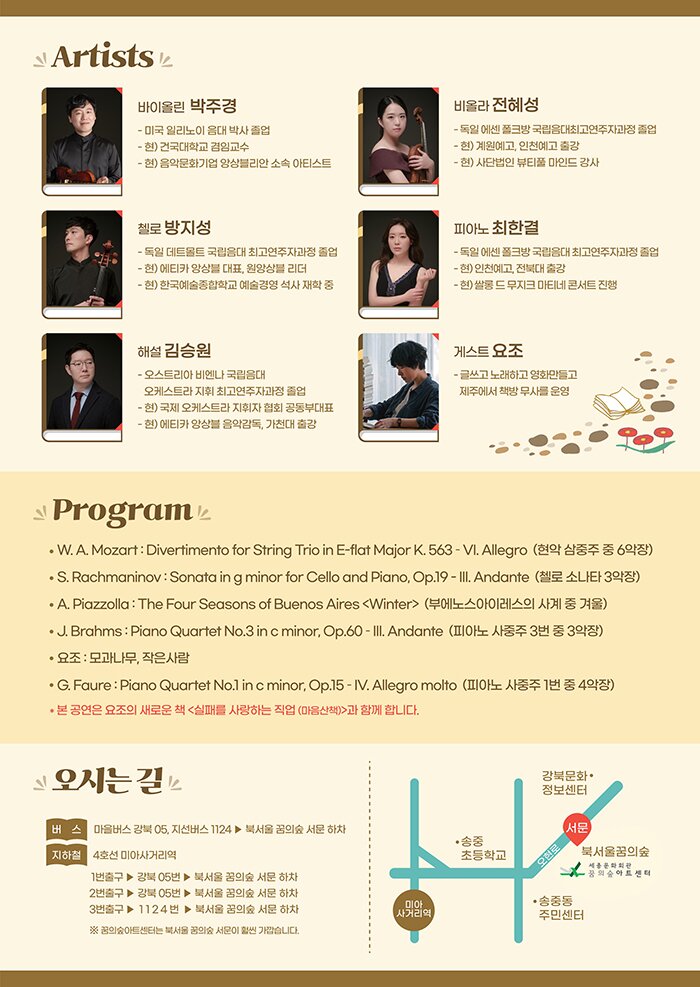 * 꿈의숲 아트센터의 예술협력단체인 에티카 앙상블이 오는 2월 27일 2021년 첫 공연을 선보인다.   가수이자 작가인 요조와 함께 하는 <북 앤 클래식>은 책과 음악을 동시에 감상할 수 있는 토크 콘서트 형식의 공연이다.    선정한 주제에 어울리는 음악을 에티카 앙상블의 수준 높은 연주로 감상하고   요조의 따뜻한 목소리로 책의 구절을 들으며 관객은 더욱 깊고 풍성한 감상이 가능하다.   이번 공연에서는 요조의 새로운 책 <실패를 사랑하는 직업>과 함께 피아졸라의 <사계 중 겨울>,   브람스 피아노 사중주와 포레의 피아노 사중주를 만나볼 수 있다.    바이올린 박주경  미국 일리노이 음대 박사 졸업  현) 건국대학교 겸임교수, 음악문화기업 앙상블리안 소속 아티스트     비올라 전혜성  독일 에센 폴크방 국립음대 최고연주자과정 졸업  현)계원예고, 인천예고 출강, 사단법인 뷰티풀 마인드 강사     첼로 방지성  독일 데트몰트 국립음대 최고연주자과정 졸업  현) 에티카 앙상블 대표, 원앙상블 리더, 한국예술종합학교 예술경영 석사 재학 중     피아노 최한결  독일 에센 폴크방 국립음대 최고연주자과정 졸업  현) 인천예고, 전북대 출강, 쌀롱 드 무지크 마티네 콘서트 진행     해설 김승원  오스트리아 비엔나 국립음대 오케스트라 지휘 최고연주자과정 졸업  현) 국제 오케스트라 지휘자 협회 공동부대표, 에티카 앙상블 음악감독, 가천대 출강     게스트 요조  글쓰고 노래하고 영화만들고 제주에서 책방 무사를 운영             W. A. Mozart : Divertimento for String Trio in E-flat Major K. 563 – VI. Allegro  (현악 삼중주 중 6악장)     S. Rachmaninov : Sonata in g minor for Cello and Piano, Op.19  (첼로 소나타 3악장)     A. Piazzolla : The Four Seasons of Buenos Aires  (부에노스아이레스의 사계 중 겨울)     J. Brahms : Piano Quartet No.3 in c minor, Op.60 – III. Andante  (피아노 사중주 3번 중 3악장)     요조 : 모과나무, 작은사람     G. Fauré : Piano Quartet No.1 in c minor, Op.15 – IV. Allegro molto  (피아노 사중주 1번 중 4악장)         