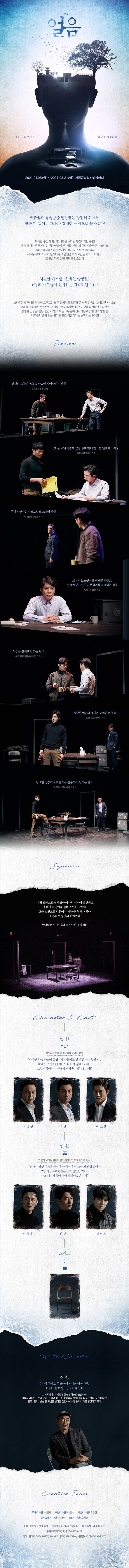 연극 얼음 가장 소름끼치는 허상을 마주하라  2021.01.08 금 ~ 2021.03.21 일 세종문화회관 S씨어터 작 연출 장진 출연 정웅인 이천민 박호산 아창용 신성민 김선호 지회 문화창작집단 수다 제작 장차 주 파크컴퍼니 제작투자 아메오드 문의 02-6925-0419 예매 인터파크티켓 NHN티켓링크 세종문화티켓  충무로와 대학로를 섭렵한 감독 장진의 화제작! 연극 <얼음> 2021년 한층 더 깊어진 호흡과 강렬한 매력으로 돌아오다. 독특한 구성의 2인극! 새로운 스타일의 감각적인 공연! 촘촘히 짜여진 극본과 탄탄한 연출이 선사하는 극한의 심리전을 담은 서스펜스, 그리고 적재적소에 펼쳐지는 ‘장진’식 스산한 유머까지! 새로운 무대! 시작과 동시에 관객을 단숨에 사로잡는 화제작! 2021년 다시 한번 관객을 압도한다!  치밀한 캐스팅! 완벽한 앙상블! 6명의 배우들이 선사하는 감각적인 무대! 팽팽한 긴장감! 높은 몰입도! 믿고 보는 배우들이 선사하는 짜릿한 연기 앙상블! 브라운관과 무대를 누비며 스펙트럼 넓은 연기력을 입증해 온 배우 정웅인 X 이철민 X 박호산 무대를 가득 메우는 탄탄한 연기력으로 사랑받는 배우 이창용 X 신성민 X 김선호 배우들의 오차 없는 연기 합으로 이끌어가는 숨막히는 90 분!    REVIEW   <얼음>은 공연 시간 90분 내내 관객을 몰입시키는 보기 드문 스릴러극! – 조선일보 유석재 기자   ‘형체 없는 존재’는 ‘엄청난 존재감’을 내뿜으며 극의 긴장을 요리한다! – 서울경제 송주희 기자 장르 버무려진 무대, 존재감 폭발! – 헤럴드경제 김아미 기자  정말 처음부터 끝까지 긴장의 끈을 놓을 수 없는 작품 – 인터파크 hkt5***  색다른 형식의 연극, 역시 장진 연출력이란! – 인터파크 fant***  숨조차 크게 쉬지 못했던 시간들. 시간이 언제 이렇게 흘렀나 싶을 정도로 몰입도가 높았던 연극 – 인터파크 pre***   SYNOPSIS  여섯 토막으로 살해당한 여자의 시신이 발견되고 용의자로 열여덟 살의 소년이 잡혔다. 그를 범인으로 만들어야 하는 두 형사가 있다. 소년과 두 형사의 이야기다. 무대에는 단 두 명의 배우만이 등장한다.