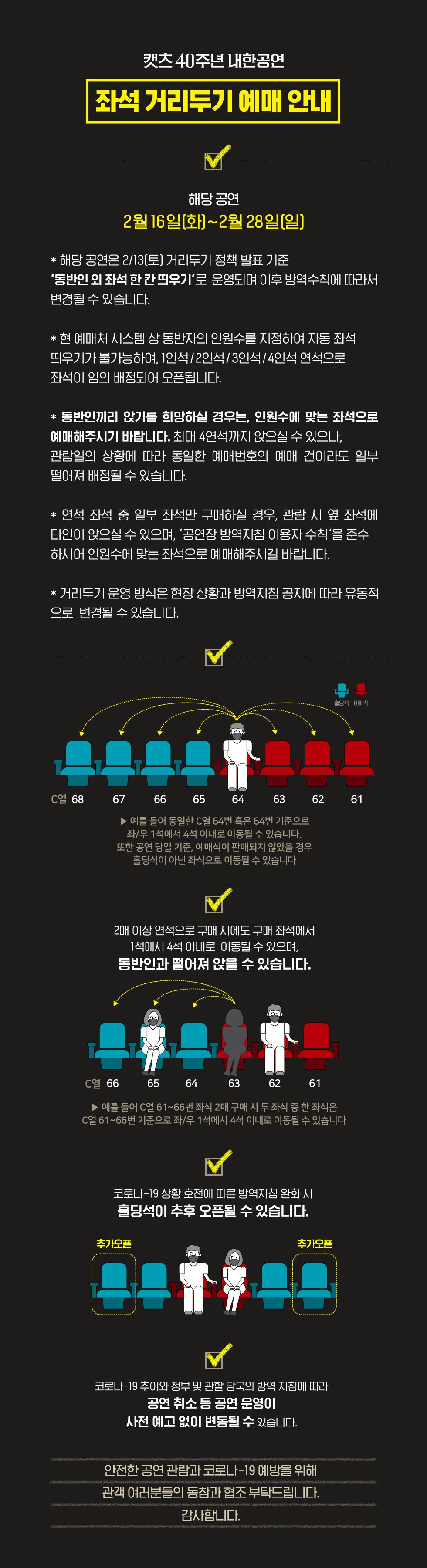 캣츠 40주년 내한공연 좌석 거리두기 예매 안내 적용 공연기간 1월22일(금)~2월10일(수) 본 좌석 배치도는 좌석 거리두기를 적용하기 위한 배치도로 현재 홀딩석을 제외한 좌석을 예매하실 수 있습니다. 현재 객석간 거리 유지가 적용되어 예매하신 좌석을 기준으로 예매하신 좌석과 동일하거나 같은 열 자 우로 1석에서 4석 이내로 좌석이 이동될수 있으며 당일 티켓 수령시 좌석 확인이 가능합니다 2매 이상 연석으로 구매시에도 구매 좌석에서 1석에서 4석 이내로 이동 될수 있으며 동반이과 떨어져 앉을수 있습니다. 코로나19 상황 호전에 따른 방역지침 완화시 홀딩석이 추후 오픈될수있으며 좌석 오픈 시 별도 공지 예정입니다 코로나 19 추이와 정부 및 관할 당국의 방역 지침에 따라 공연취소 등 공연 운영이 사전예고 없이 변동될수있습니다. 안전한 공연 관람과 코로나19 예방을 위해 관객 여러분들의 동참과 협조 부탁드립니다. 감사합니다.