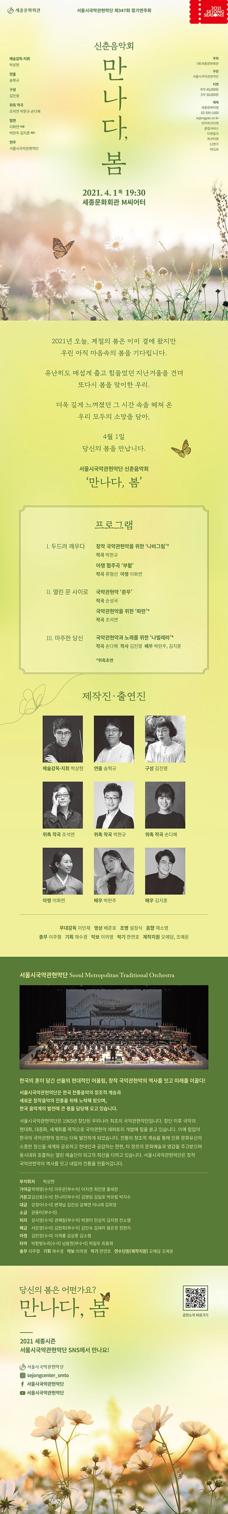 제347회 정기연주회 <신춘음악회 – 만나다, 봄> 공연일시 : 2021. 4. 1(목) 19:30 공연장소 : 세종문화회관 M씨어터 출연진/제작진 : 예술감독·지휘_박상현  연주_서울시국악관현악단 연출_송혁규  구성_김진영  위촉 작곡_조석연, 박한규, 손다혜 협연_아쟁_이화연, 배우_박란주, 김지훈 주최 : (재)세종문화회관 주관 : 서울시국악관현악단 티켓 : R 40,000원  S 30,000원 예매 : 세종문화티켓 02-399-1000 sejongpac.or.kr 인터파크티켓 클립서비스 티켓링크 옥션티켓 11번가 YES24 2021년 오늘, 계절의 봄은 이미 곁에 왔지만 우린 아직 마음속의 봄을 기다립니다.유난히도 매섭게  춥고 힘들었던 지난겨울을 견뎌 또다시 봄을 맞이한 우리. 더욱 길게 느껴졌던 그 시간 속을 헤쳐   우리 모두의 소망을 담아, 4월 1일 당신의 봄을 만납니다. 서울시국악관현악단 신춘음악회 ‘만나다, 봄’ 프로그램 I. 두드려 깨우다창작 국악관현악을 위한 ‘나비그림’ 작곡 박한규 아쟁 협주곡 ‘부활’ 작곡 류형선  아쟁_이화연II. 열린  문 사이로국악관현악 ‘춘무’ 작곡 손성국 국악관현악을 위한 ‘파란’* 작곡 조석연  III. 마주한 당신 국악관현악과 노래를 위한 ‘나빌레라’* 작곡 손다혜  작사 김진영  배우 박란주, 김지훈 *위촉초연 제작진·출연진예술감독·지휘 박상현예술감독·지휘예술감독·지휘 박상현 위촉작곡 조석연위촉작곡 손다혜아쟁 이화연배우 김지훈무대감독 이민재영상     배준호 조명     설정식음향     채소영총무     이주형기획     채수경악보     이의영악기     한연호제작지원 오예담, 조예운서울시국악관현악단 Seoul Metropolitan Traditional Orchestra   제347회 정기연주회 <신춘음악회 – 만나다, 봄> 공연일시 : 2021. 4. 1(목) 19:30 공연장소 : 세종문화회관 M씨어터 출연진/제작진 : 예술감독·지휘_박상현 연주_서울시국악관현악단 연출_송혁규 구성_김진영 위촉 작곡_조석연, 박한규, 손다혜 협연_아쟁_이화연, 배우_박란주, 김지훈 주최 : (재)세종문화회관 주관 : 서울시국악관현악단 티켓 : R 40,000원 S 30,000원 예매 : 세종문화티켓 02-399-1000 sejongpac.or.kr 인터파크티켓 클립서비스 티켓링크 옥션티켓 11번가 YES24 2021년 오늘, 계절의 봄은 이미 곁에 왔지만 우린 아직 마음속의 봄을 기다립니다.유난히도 매섭게 춥고 힘들었던 지난겨울을 견뎌 또다시 봄을 맞이한 우리. 더욱 길게 느껴졌던 그 시간 속을 헤쳐 우리 모두의 소망을 담아, 4월 1일 당신의 봄을 만납니다. 서울시국악관현악단 신춘음악회 ‘만나다, 봄’ 프로그램 I. 두드려 깨우다창작 국악관현악을 위한 ‘나비그림’ 작곡 박한규 아쟁 협주곡 ‘부활’ 작곡 류형선 아쟁_이화연II. 열린 문 사이로국악관현악 ‘춘무’ 작곡 손성국 국악관현악을 위한 ‘파란’* 작곡 조석연 III. 마주한 당신 국악관현악과 노래를 위한 ‘나빌레라’* 작곡 손다혜 작사 김진영 배우 박란주, 김지훈 *위촉초연 제작진·출연진예술감독·지휘 박상현예술감독·지휘예술감독·지휘 박상현 위촉작곡 조석연위촉작곡 손다혜아쟁 이화연배우 김지훈무대감독 이민재영상 배준호 조명 설정식음향 채소영총무 이주형기획 채수경악보 이의영악기 한연호제작지원 오예담, 조예운서울시국악관현악단 Seoul Metropolitan Traditional Orchestra 서울시국악관현악단은 한국 전통음악의 창조적 계승과 새로운 창작음악의 진흥을 위해 노력해 왔으며, 한국 음악계의 발전에 큰 몫을 담당해 오고 있습니다. 서울시국악관현악단은 1965년 창단된 우리나라 최초의 국악관현악단입니다. 창단 이후 국악의 현대화, 대중화, 세계화를 목적으로 국악관현악 레퍼토리 개발에 힘을 쏟고 있습니다. 이에 힘입어 한국의 국악관현악 장르는 더욱 발전하게 되었습니다. 전통의 창조적 계승을 통해 인류 문화유산의 소중한 정신을 세계와 공유하고 현대인과 공감하는 한편, 타 장르의 문화예술과 영감을 주고받으며 동시대와 호흡하는 열린 예술단이 되고자 최선을 다하고 있습니다. 부지휘자  박상현 가 야 금  곽재영(수석) 이주은(부수석) 이지연 최인영 홍세린거 문 고  김선효(수석) 한나리(부수석) 김영임 김일호 박유림 박지수대    금  강정아(수석) 변제남 김진성 김혜연 이나래 김희정