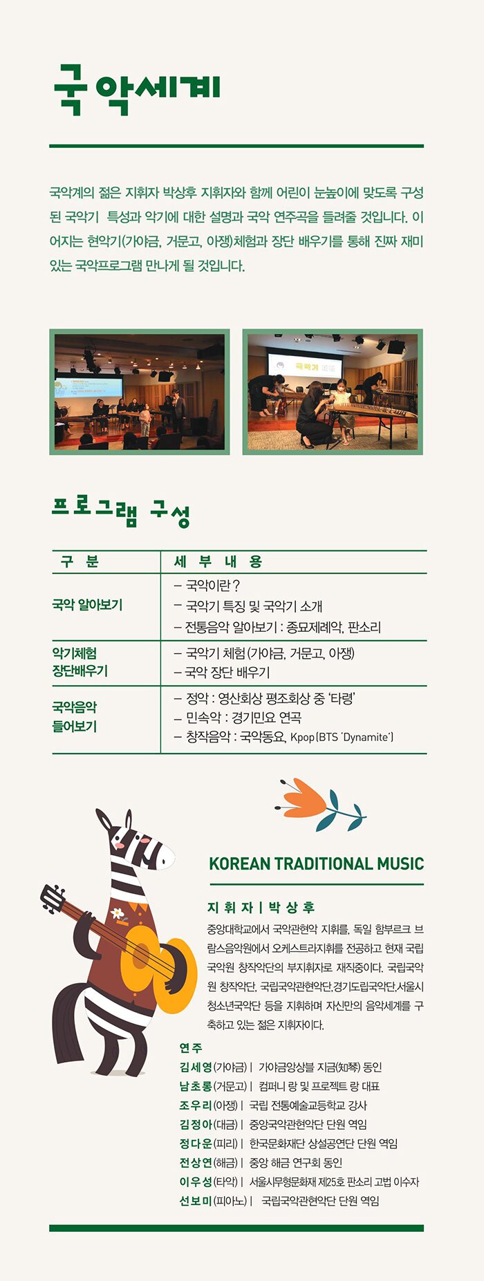 재미있는 국악 국악계의 젊은 지휘자 박상후 지휘자와 함께 어린이 눈높이에 맞도록 구성된 국악기 특성 및 악기에 대한 설명과 국악연주곡을 들려준다 이어지는 악기(가야금, 거문고, 아쟁)체험과 장단 배우기를 통해 진짜 재미있는 국악프로그램을 만나게 될 것이다 프로그램 구성 국악 알아보기 국악이란? / 국악기 특징 및 국악기 소개 악기체험 및 장단배우기 국악기 체험(가야금, 거문고, 아쟁) 국악 장단 배우기 국악음악 들어보기 연주곡 정 악 - 영산회상 평조회상 중 ‘타령’ 민 속 악 - 경기민요 연곡 창작음악 - 국악동요, Kpop (BTSDynamite Korean traditional music 지휘자 박상후(지휘자) 중앙대학교에서 국악관현악 지휘를 전공하고 독일 함부르크 브람스음악원에서 오케스트라지휘를 전공, 국립국악관현악단,경기도립국악단,서울시청소년국악단 등에서 지휘를 하며 자신만의 음악세계를 구축하고 있는 젊은 지휘자이다. 연주 김세영(가야금) - 가야금앙상블 지금 동인 남초롱(거문고) - 국악그룹 컴퍼니 랑 및 프로젝트 랑 대표 조우리(아   쟁) - 국립 전통예술고등학교 강사 김정아(대   금) - 중앙국악관현악단 단원 역임 정다운(피   리) - 한국 문화재단 상설 공연단 단원 역임 전상연(해   금) - 중앙 해금 연구회 동인 이우성(타   악) - 서울시무형문화재 제25호 판소리 고법 이수자 선보미(피아노) - 국립국악관현악단 단원 역임