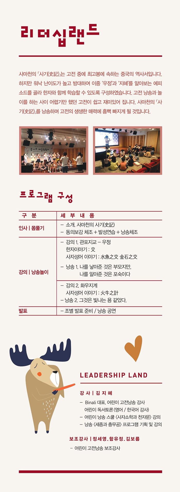 리더십 랜드 –사마천의 「사기(史記)」는 고전 중에 최고봉에 속하는 중국의 역사서입니다. 하지만 워낙 난이도가 높고 방대하여 이중 ‘우정’과 ‘지혜’를 알아보는 에피소드를 골라 한자와 함께 학습할 수 있도록 구성하였습니다. 고전 낭송과 놀이를 하는 사이 어렵기만 했던 고전이 쉽고 재미있어집니다. 사마천의 「사기(史記)」를 낭송하며 고전의 생생한 매력에 흠뻑 빠지게 될 것입니다. 프로그램 구성 인사/몸풀기 인사/몸풀기 - 소개. 사마천의 사기(史記) - 동의보감 체조 + 발성연습 +낭송체조 강의 / 낭송놀이 - 강의 1. 관포지교 - 우정  ․한자이야기: 交, ․사자성어 이야기 : 水魚之交 金石之交 - 낭송 1. 나를 낳아준 것은 부모지만, 나를 알아준 것은 포숙이다 - 강의 2. 화우지계 ․사자성어 이야기 : 火牛之計  - 낭송 2. 그것은 빛나는 용 같았다. 발표 - 조별 발표 / 낭송공연 강사 : 김지혜 -  Binali 대표, 어린이 고전낭송 강사 / 어린이 독서토론(영어/한국어 강사) - 어린이 낭송 스쿨(사자소학과 천자문) 강의 - 낭송 “세종과 충무공” 프로그램 기획 및 강의 보조강사 : 정세영, 함유정, 김보름  – 어린이 고전낭송 보조강사