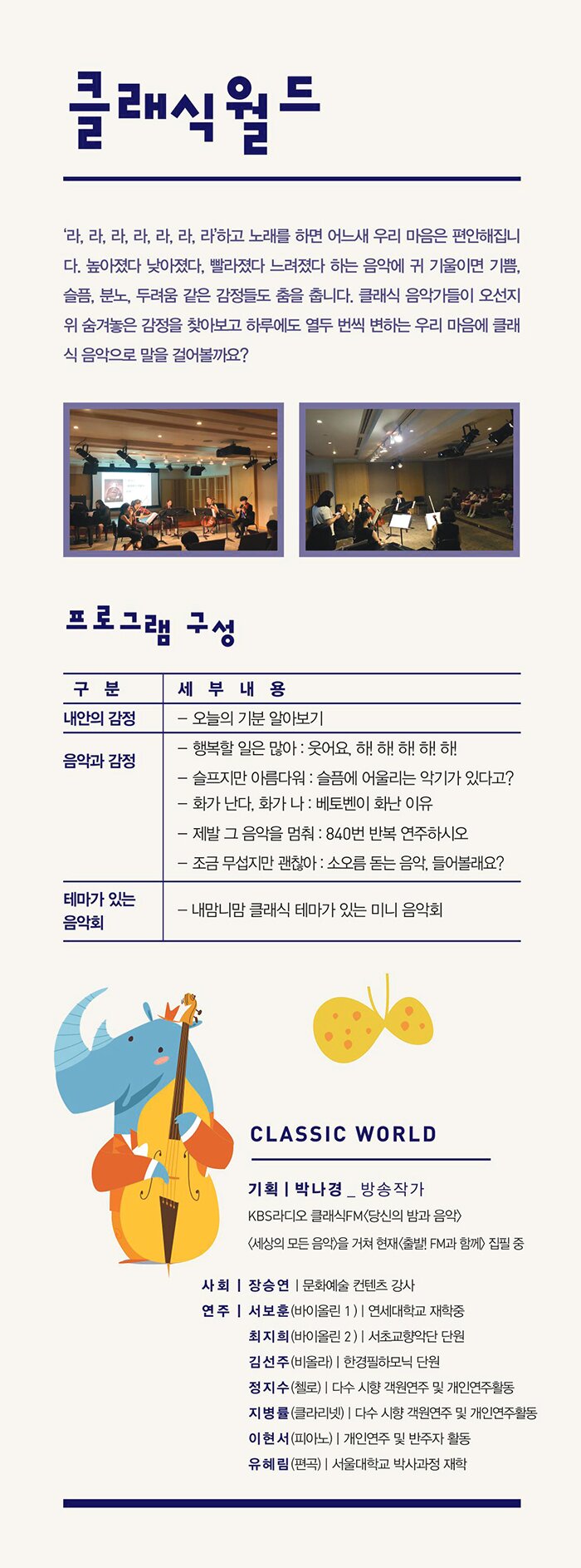 클래식 월드 - 내용 : ‘라, 라, 라, 라, 라, 라, 라’하고 노래를 하면 어느새 우리 마음은 편안해집니다. 높아졌다 낮아졌다, 빨라졌다 느려졌다 하는 음악에 귀 기울이면 기쁨, 슬픔, 분노, 두려움 같은 감정들도 춤을 춥니다. 클래식 음악가들이 오선지 위 숨겨놓은 감정을 찾아보고 하루에도 열두 번씩 변하는 우리 마음에 클래식 음악으로 말을 걸어볼까요? - 프로그램 구성 내안의 감정 - 오늘의 기분 알아보기 음악과 감정 - 행복할 일은 많아 : 웃어요, 하! 하! 하! 하! 하!  - 슬프지만 아름다워 : 슬품에 어울리는 악기가 있다고? - 화가 난다, 화가 나 : 베토벤이 화난 이유 - 제발 그 음악을 멈춰 : 840번 반복 연주하시오.  - 조금 무섭지만 괜찬아 : 소오름 돋는 음악, 들어볼래요?  테마가 있는 음악회 - 내맘니맘 클래식 테마가 있는 미니 음악회 기 획 : 박나경(방송작가) KBS라디오 클래식FM<당신의 밤과 음악>, <세상의 모든 음악>을 거쳐 현재<풀발!FM과 함께> 집필중 사 회 : 장승연(문화예술 콘텐츠 강사) 연 주 : 서보훈(바이올린 1_연세대학교 재학중) 최지희(바이올린 2_서초교향악단 단원) 김선주(비 올 라_한경필하모닉 단원) 정지수(첼    로_개인연주 및 반주자로 활동 중) 지병률(클라리넷_다수 시향 객원단원 및 연주활동 중) 이현서(피 아 노_개인연주 및 반주자로 활동 중) 유혜림(편   곡_서울대학교 박사과정 재학)