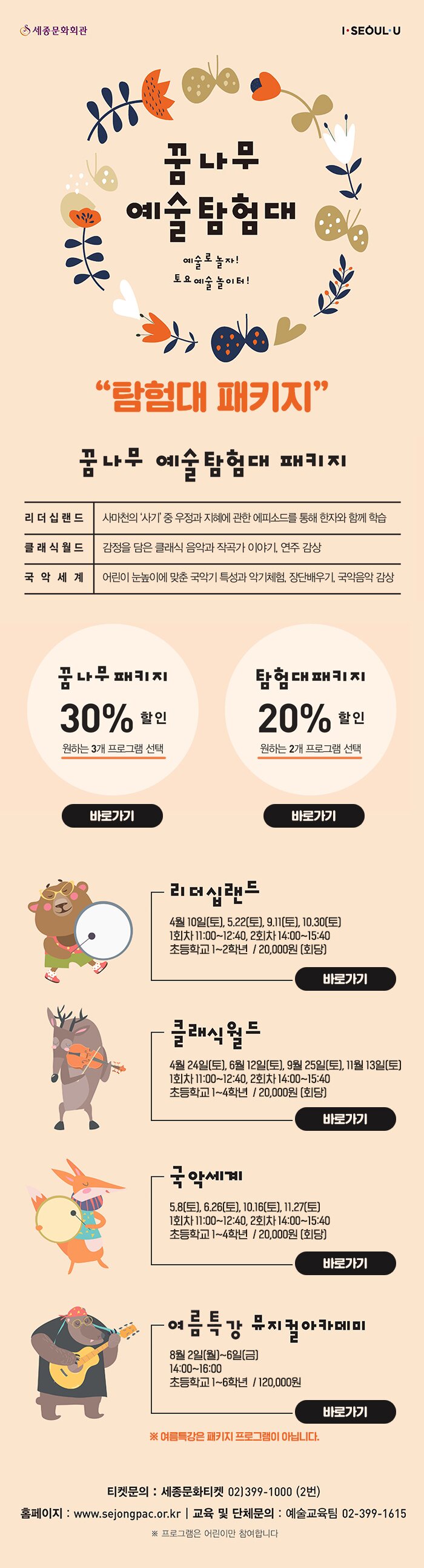 꿈나무 예술탐험대 예술로 놀자 토요예술놀이터! 탐험대 패키지 꿈나무 예술탐험대 패키지 리더십랜드 사마천의 사기 중 우정과 지혜에 관한 에피소드를 통해 한다와 함께 학습 클래식 월드 감정을 담은 클래식 음악과 작곡가 이야기, 연주 감상 국악세계 어린이 눈높이에 맞춘 국악기 특성과 악기체험 장단배우기 국악음악 감상 꿈나무 패키지 30% 할인 원하는 3개 프로그램 선택 바로가기 탐험대 패키지 20% 할인 원하는 2개 프로그램 선택 바로가기 리더십 4월 10일 토 5.22 토 9,11토 10.30 토 1회차 11:00~ 12:40 2회차 14:00 ~15:40 초등학교 1~2학년 / 20,000원 회당 바로가기 클래식 월드 4월 25일 토 6월 12일 토 9월 25일 토 11월 13일 토 1회차 11:00 ~ 12:40. 2회차 14:00~ 15:40 초등학교 1~4학년 / 20,000원 회당 바로가기 국세계 5.8 토 6.26 토 10.16토 11.27 토 1회차 11:00 ~ 12:40  2회차 14:00~ 15:40 초등학교 1~4학년 20,000회당 바로가기 여름특강 뮤지컬 아카데미 8월 2일 월 - 6일 금 14:00~16:00 초등학교 1~6학년 / 120,000원 바로가기 여름특강은 패키지 프로그램이 아닙니다. 티켓문의 세종문화티켓 012-399-1000 2번 홈페이지 www.sejongpa.co.kr 교육 및 단체문의 예술교육팀 02-399-1615 프로그램은 어린이만 참여합니다.