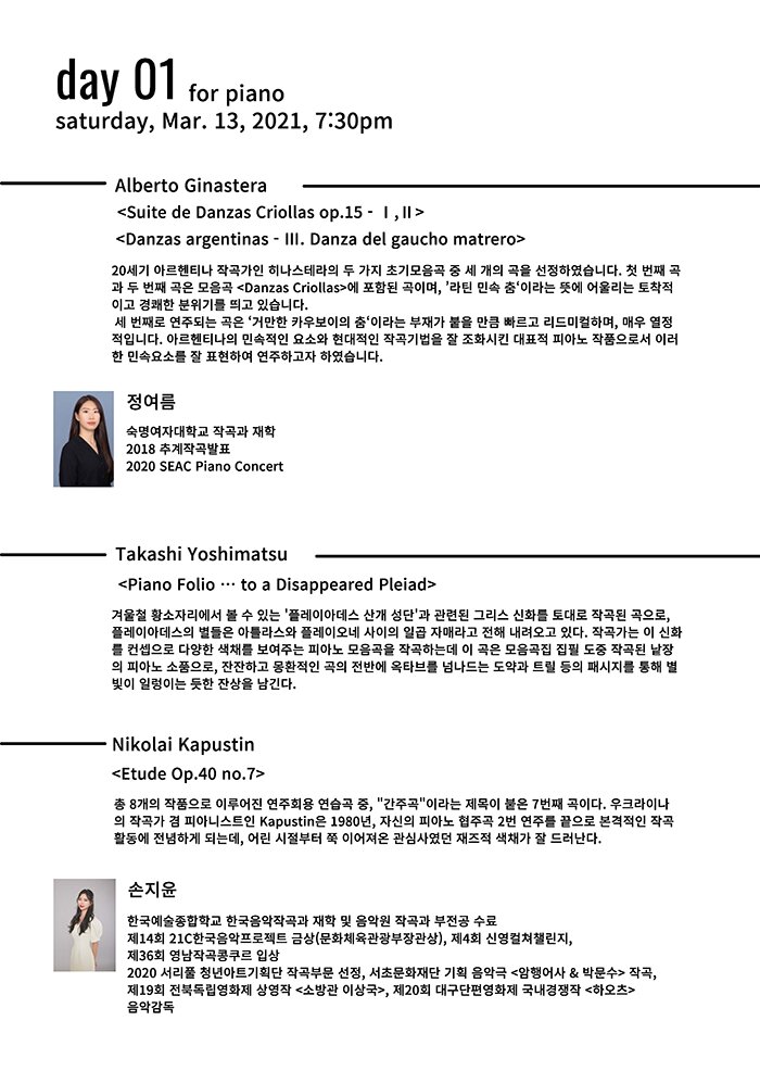 day 01 saturdayMar13,2021,7:30pmforpiano Alberto  Ginastera  <Suite de Danzas Criollas op 15 Ⅰ Ⅱ> <Danzas argentinas Ⅲ Danza del gaucho matrero> 20 세기 아르헨티나 작곡가인 히나스테라의 두 가지 초기모음곡 중 세 개의 곡을 선정하였습니다 첫 번째 곡 과 두 번째 곡은 모음곡 <Danzas Criollas> 에 포함된 곡이며 라틴 민속 춤 이라는 뜻에 어울리는 토착적 이고 경쾌한 분위기를 띄고 있습니다 세 번째로 연주되는 곡은 거만한 카우보이의 춤 이라는 부재가 붙을 만큼 빠르 리드미컬하며 매우 열정 적입니다 아르헨티나의 민속적인 요소와 현대적인 작곡기법을  조화시킨 대표적 피아노 작품으로서 이러 한 민속요소를 잘 표현하여 연주하고자 였습니다 정여름 숙명여자대학교 작곡과 재학 2018 추계작곡발표 2020 SEAC Piano Concert Takashi Yoshimatsu <Piano Folio … to a Disappeared Pleiad> 겨울철 황소자리에서 볼 수 있는 플레이아데 산개 성단 과 관련된 그리스 신화를 토대로 작곡된 곡으로 플레이아데스의 별들은 아틀라스와 플레이오네 사이의 일곱 자매고 전 내려오고 있다 작곡가는 이 신화 를 컨셉으로 다양한 색채를 보여주는 피아노 모음곡을 작곡하는데 이 곡은 모음곡집 집필 도중 작곡된 낱장 의 피아노 소품으로 잔잔하고 몽환적인 곡의 전반에 옥타브를 넘나드는 도약과 트릴 등의 패시지를 통 별 빛이 일렁이는 듯한 잔상을 남긴다 Nikolai Kapustin <Etude Op 40 no 7> 총 8개의 작품으로 이루어진 연주회용 연습 중 간주곡 이라는 제목이 붙은 7번째 곡이다 우크라이나 의 작곡가 겸 피아니스트인 Kapustin 은 1980 년 자신의 피아노 협곡 2번 연주를 끝으로 본격적인 작곡 활동에 전념하게 되는데 어린 시절부터 쭉 이어져온 관심사였던 재즈적 색채가 잘 드러다 손지윤 한국예술종합학교 한국음악작곡과 재학 및 음악원 작곡과 부전공 수료 제14 회 21C 한국음악프로젝트 금상 문화육관광부장관상 제4회 신영컬쳐챌린지 제36 회 영남작곡콩쿠르 입상 2020 서리풀 청년아트기획단 작곡부문 선정 서초문화단 기획 음악극 <암행어사 & 박문수> 작곡 제19 회 전북독립영화제 상영작 <소방관 이상국> 제20 회 대구단편영화제 국내쟁작 <하오츠> 음악감독