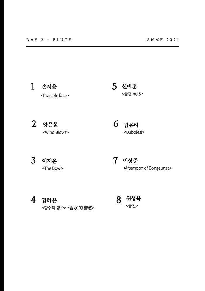 DAY 2 - FLUTE SNMF 2021 1 손지윤 <Invisible face> 5 신예훈 <풍경 no 3> 2 양은철 <Wind Blows> 6 김유리 <Bubbles > 3 이지은 <The Bowl> 7 이상준 <Afternoon of Bongeunsa> 4 김하은 <향수의 향수> <⾹⽔ 的 響愁> 8 위성욱 <공간> 