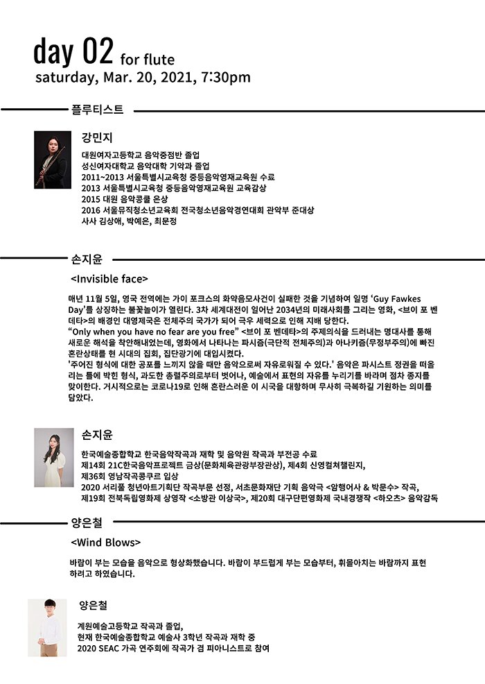 day 02 Saturday Mar 2020, 21, 7:30pm for flute플루티스트 강민지 대원여자고등학교 음악중점반 졸업 성신여자대학교 음악대학 기악과 졸업 2011 2013 서울특별시교육청 중등음악영재교육원 수료 2013 서울특별시교육청 중등음악영재교육원 교육감상 2015 대원 음악콩쿨 은상 2016 서울뮤직청소년교육회 전국청소년음악경연대회 관악부 준대상 사사 김상애 박예은 최문정 손지윤 <Invisible face> 매년 11 월 5일 영국 전역에는 가이 포크스의 화약음모사건이 실패한 것을 기념하여 일명 Guy Fawkes Day 를 상징하는 불꽃놀이가 열린다 3차 세계대전이 일어난 2034 년의 미래사회를 그리는 영화 <브이 포 벤 데타>의 배경인 대영제국은 전체주의 국가가 되어 극우 세력으로 인 지배 당한다 Only when you have no fear are you free <브이 포 벤데타>의 주제의식을 드러내는 명대사를 통 새로운 석을 착안 내었는데 영화에서 나타나는 파시즘 극단적 전체주의 과 아나키즘 무정부주의 에 빠진 혼란상태를 현 시대의 집회 집단광기에 대입시켰다 주어진 형식에 대한 공포를 느끼지 않을 때만 음악으로써 자유로워질 수 있다 음악은 파시스트 정권을 떠올 리는 틀에 박힌 형식 과도한 총렬주의로부터 벗어나 예술에서 표현의 자유를 누리기를 바라며 점차 종지를 맞이한다 거시적으로는 코로나19 로 인 혼란스러운 이 시국을 대항하며 무사히 극복하길 기원하는 의미를 담았다 손지윤 한국예술종합학교 한국음악작곡과 재학 및 음악원 작곡과 부전공 수료 제14 회 21C 한국음악프로젝트 금상 문화체육관광부장관상 제4회 신영컬쳐챌린지 제36 회 영남작곡콩쿠르 입상 2020 서리풀 청년아트기획단 작곡부문 선정 서초문화재단 기획 음악극 <암행어사 & 박문수> 작곡 제19 회 전북독립영화제 상영작 <소방관 이상국> 제20 회 대구단편영화제 국내경쟁작 <하오츠> 음악감독 양은철 <Wind Blows> 바람이 부는 모습을 음악으로 형상화했습니다 바람이 부드럽게 부는 모습부터 휘몰아치는 바람까지 표현 하려고 하였습니다 양은철 계원예술고등학교 작곡과 졸업 현재 한국예술종합학교 예술사 3학년 작곡과 재학 중 2020 SEAC 가곡 연주회에 작곡가 겸 피아니스트로 참여 