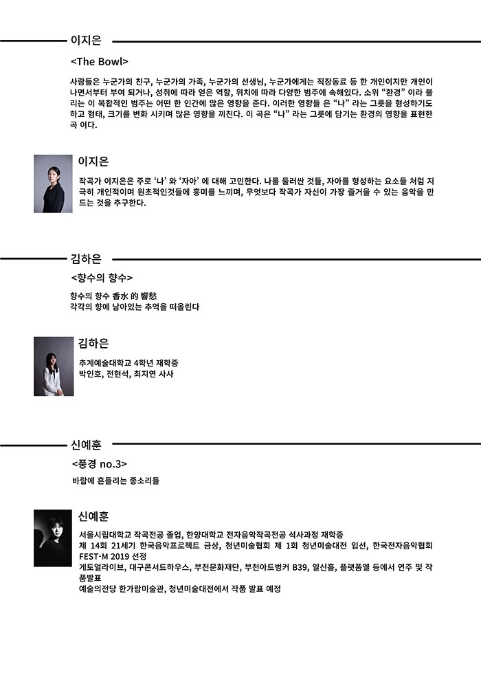 이지은 <The Bowl> 사람들은 누군가의 친구 누군가의 가족 누군가의 선생님 누군가에게는 직장동료 등 한 개인이지만 개인이 나면서부터부여되거나 성취에따라얻은역할 위치에따라다양한범주에속 있다 소위 환경 이라불 리는이복합적인범주는어떤한인간에많은영향을준다 이러한영향들은 나 라는그릇을형성하기도 하고형태 크기를변화시키며많은영향을끼친다 이곡은 나 라는그릇에담기는환경의영향을표현한 곡 이다 이지은 작곡가이지은은 주로 나 와 자아 에대 고민한다 나를둘러싼것들 자아를형성하는요소들처럼지 극히 개인적이며 원초적인것들에 흥미를 느끼며 무엇보다 작곡가 자신이 가장 즐거울 수 있는 음악을 만 드는 것을 추구한다 김하은 <향수의 향수> 향수의 향수 ⾹⽔ 的 響愁각각의 향에 남아있는 추억을 떠올린다 김하은 추계예술대학교 4학년 재학중 박인호 전현석 최지연 사사 신예훈 <풍경 no 3> 바람에 흔들리는 종소리들 신예훈 서울시립대학교 작곡전공 졸업 한양대학교 전자음악작곡전공 석사과정 재학중 제 14 회 21 세기 한국음악프로젝트 금상 청년미술협회 제 1회 청년미술대전 입선 한국전자음악협회 FEST M 2019 선정 게토얼라이브 대구콘서트하우스 부천문화재단 부천아트벙커 B39 일신홀 플랫폼엘 등에서 연주 및 작 품발표 예술의전당 한가람미술관 청년미술대전에서 작품 발표 예정 