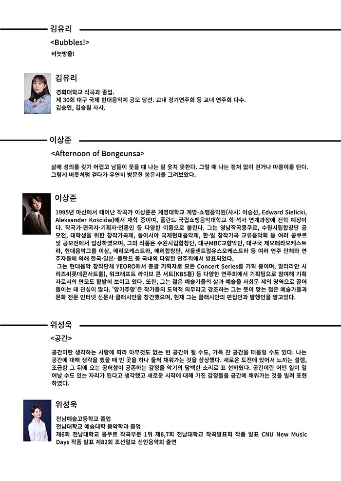 김유리 <Bubbles > 비눗방울 김유리 경희대학교 작곡과 졸업 제 30 회 대구 국제 현대음악제 공모 당선 교내 정기연주회 등 교내 연주회 다수 김승연 김승림 사사 이상준 <Afternoon of Bongeunsa> 삶에성의를갖기어렵고남들이웃을 때나는잘웃지못한다 그럴때나는정처없이걷거나따릉이를탄다 그렇게 버릇처럼 걷다가 우연히 방문한 봉은사를 그려보았다 이상준 1995 년 마산에서 태어난 작곡가 이상준은 계명대학교 계명 쇼팽음악원 사사 이승선 Edward Sielicki Aleksander Kościów 에서 재학 중이며 폴란드 국립쇼팽음악대학교 학석사 연계과정에 진학 예정이 다 작곡가편곡자기획자언론인 등 다양한 이름으로 불린다 그는 영남작곡콩쿠르 수원시립합창단 공 모전 대학생을 위한 창작가곡제 동아시아 국제현대음악제 한일 창작가곡 교류음악회 등 여러 콩쿠르 및 공모전에서 입상하였으며 그의 작품은 수원시립합창단 대구MBC 교향악단 대구국 제오페라오케스트 라 현대음악그룹 이상 메리오케스트라 메리합창단 서울센트럴유스오케스트라 등 여러 연주 단체와 연 주자들에 의 한국일본� 폴란드 등 국내외 다양한 연주회에서 발표되었다 그는 현대음악 창작단체 YEORO 에서 총괄 기획자로 모든 Concert Series 를 기획 중이며 말러리안 시 리즈4 롯데콘서트홀 워크래프트 라이브 콘 서트 KBS 홀 등 다양한 연주회에서 기획팀으로 참여 기획 자로서의 면모도 활발히 보이고 있다 또한 그는 젊은 예술가들의 삶과 예술을 사회문 제의 영역으로 끌어 들이는 데 관심이 많다 앙가주망 은 작가들의 도덕적 의무라고 강조하는 그는 뜻이 맞는 젊은 예술가들과 문화 전문 인터넷 신문사 클래시안을 창간했으며 현재 그는 클래시안의 편집인과 발행인을 맡고있다 위성욱 <공간> 공간이란생각하는사람에따라아무것도없는빈공간이될수도 가득찬공간을떠올릴수도있다 나는 공간에대 생각을했을때빈곳을하나둘씩채워가는것을상상했다 새로운도전에있어서느끼는설렘 조급함 그 뒤에 오는 공허함이 공존하는 감정을 악기의 담백한 소리로 표 현하였다 공간이란 어떤 일이 일 어날 수도 있는 자리가 된다고 생각했고 새로운 시작에 대 가진 감정들을 공간에 채워가는 것을 빌려 표현 하였다 위성욱 전남예술고등학교 졸업 전남대학교 예술대학 음악학과 졸업 제6회 전남대학교 콩쿠르 작곡부문 1위 제6 7 회 전남대학교 작곡발표회 작품 발표 CNU New Music Days 작품 발표 제82 회 조선일보 신인음악회 출연 