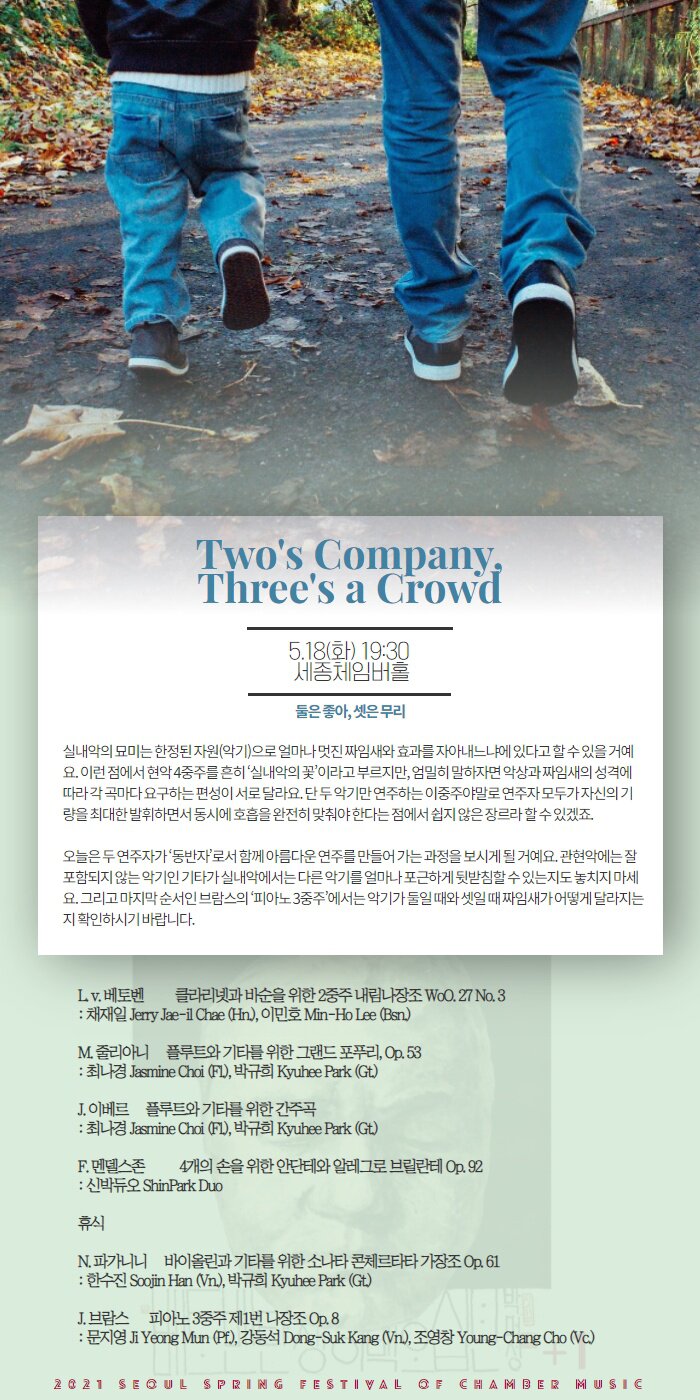 Program    5월 18일(화) 19:30 | 세종체임버홀 둘은 좋아, 셋은 무리 Two’s Company, Three’s a Crowd    실내악의 묘미는 한정된 자원(악기)으로 얼마나 멋진 짜임새와 효과를 자아내느냐에 있다고 할 수 있을 거예요. 이런 점에서 현악 4중주를 흔히 ‘실내악의 꽃’이라고 부르지만, 엄밀히 말하자면 악상과 짜임새의 성격에 따라 각 곡마다 요구하는 편성이 서로 달라요. 단 두 악기만 연주하는 이중주야말로 연주자 모두가 자신의 기량을 최대한 발휘하면서 동시에 호흡을 완전히 맞춰야 한다는 점에서 쉽지 않은 장르라 할 수 있겠죠. 오늘은 두 연주자가 ‘동반자’로서 함께 아름다운 연주를 만들어 가는 과정을 보시게 될 거예요. 관현악에는 잘 포함되지 않는 악기인 기타가 실내악에서는 다른 악기를 얼마나 포근하게 뒷받침할 수 있는지도 놓치지 마세요. 그리고 마지막 순서인 브람스의 ‘피아노 3중주’에서는 악기가 둘일 때와 셋일 때 짜임새가 어떻게 달라지는지 확인하시기 바랍니다.    L. v. Beethoven     Duo for Clarinet & Bassoon in B-flat Major WoO. 27 No. 3 L. v. 베토벤          클라리넷과 바순을 위한 2중주 내림나장조 WoO. 27 No. 3  I. Allegro Sostenuto II. Aria Con Variazioni – Andantino Con Moto  : 채재일 Jerry Jae-il Chae (Cl.), 이민호 Min-Ho Lee (Bsn.)    M. Giuliani      Grand Potpourri for Flute and Guitar Op. 53 M. 줄리아니     플루트와 기타를 위한 그랜드 포푸리 Op. 53  : 최나경 Jasmine Choi (Fl.), 박규희 Kyuhee Park (Gt.)    J. Ibert       Entracte for Flute and Guitar J. 이베르     플루트와 기타를 위한 간주곡  : 최나경 Jasmine Choi (Fl.), 박규희 Kyuhee Park (Gt.)    F. Mendelssohn     Andante and Allegro Brillante for Piano 4 hands Op. 92 F. 멘델스존           4개의 손을 위한 안단테와 알레그로 브릴란테 Op. 92  : 신박듀오 ShinPark Duo           N. Paganini     Sonata Concertata for Violin and Guitar in A Major Op. 61 N. 파가니니     바이올린과 기타를 위한 소나타 콘체르타타 가장조 Op. 61  I. Allegro spiritoso II. Adagio, Assai espressivo III. Rondeau. Allegretto con brio, Scherzando  : 한수진 Soojin Han (Vn.), 박규희 Kyuhee Park (Gt.)    J. Brahms     Piano Trio No. 1 in B Major Op. 8 J. 브람스      피아노 3중주 제1번 나장조 Op. 8  I. Allegro con brio II. Scherzo. Allegro molto III. Adagio IV. Finale. Allegro  : 문지영 Jiyeong Mun (Pf.), 강동석 Dong-Suk Kang (Vn.), 조영창 Young-Chang Cho (Vc.)    연주자 Artist 피아노 Piano : 문지영 Jiyeong Mun 바이올린 Violin : 강동석 Dong-Suk Kang, 한수진 Soojin Han 첼로 Cello : 조영창 Young-Chang Cho 플루트 Flute : 최나경 Jasmine Choi 클라리넷 Clarinet : 채재일 Jerry Jae-il Chae 바순 Bassoon : 이민호 Min-Ho Lee 기타 Guitar : 박규희 Kyuhee Park 앙상블 Ensemble : 신박듀오 ShinPark Duo    프로그램 및 연주자는 주최측의 사정에 의해 사전 예고없이 변경될 수 있습니다. This program and artist are subject to change without any notice.