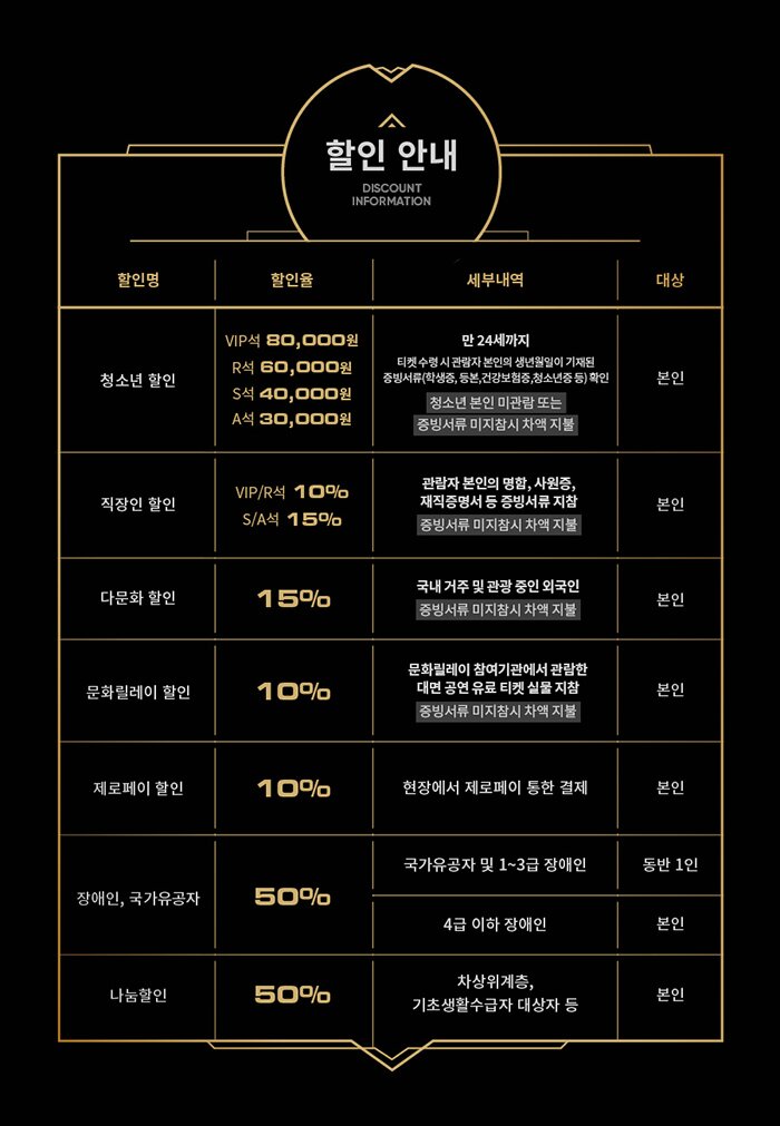 할인안내 청소년할인 VIP석 80,000원, R석 60,000원, S석 40,000원, A석 30,000원 직장인 할인 VIP/R석 10%, S/A석 15% 다문화 할인 전석 15% 제로페이 할인전석 10% 장애인, 국가유공자 50% 나눔할인 50%