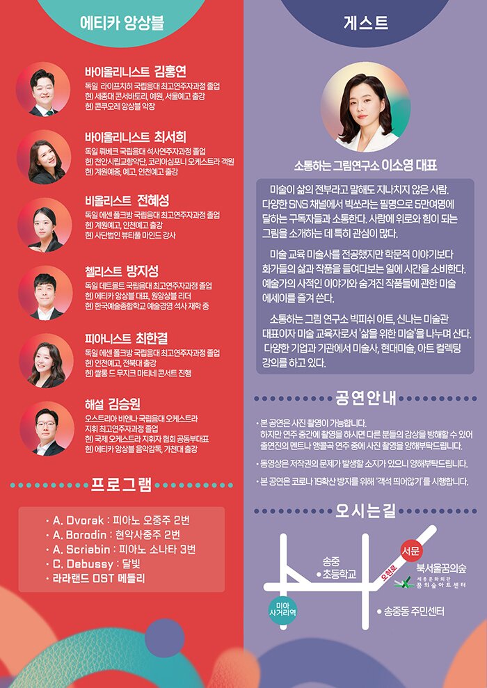 바이올린 김홍연독일 라이프찌히 국립음대 최고연주자과정 졸업현) 명지대학교 문화예술대학원 겸임교수, 콘쿠오레 앙상블 악장, 예원학교, 서울예고 출강  바이올린 최서희독일 뤼베크 국립음대 석사과정 졸업현) 계원예중.예고, 인천예고 출강, 천안시립교향악단, 코리안 심포니 오케스트라 객원 단원  비올라 전혜성독일 에센 폴크방 국립음대 최고연주자과정 졸업현) 계원예고, 인천예고 출강, 사단법인 뷰티풀 마인드 강사  첼로 방지성독일 데트몰트 국립음대 최고연주자과정 졸업현) 에티카 앙상블 대표, 원앙상블 리더, 한국예술종합학교 예술경영 석사 재학 중  피아노 최한결독일 에센 폴크방 국립음대 최고연주자과정 졸업현) 인천예고, 전북대 출강, 쌀롱 드 무지크 마티네 콘서트 진행  해설 김승원오스트리아 비엔나 국립음대 오케스트라 지휘 최고연주자과정 졸업현) 국제 오케스트라 지휘자 협회 공동부대표, 에티카 앙상블 음악감독, 가천대 출강  강연자 <이소영 대표>미술이 삶의 전부라고 말해도 지나치지 않은 사람. 다양한 SNS 채널에서 빅쏘라는 필명으로 5만여명에 달하는 구독자들과 소통한다. 사람에 위로와 힘이 되는 그림을 소개하는 데 특히 관심이 많다. 매일 미술 관련 자료를 탐닉하며 작품을 볼 수 있는 곳이라면 어디든 여행을 떠난다. 미술 교육 미술사를 전공했지만 학문적 이야기보다 화가들의 삶과 작품을 들여다보는 일에 시간을 소비한다. 예술가의 사적인 이야기와 숨겨진 작품들에 관한 미술 에세이를 즐겨 쓴다. 소통하는 그림 연구소 빅피쉬 아트, 신나는 미술관 대표이자 미술 교육자로서 '삶을 위한 미술'을 나누며 산다. 다양한 기업과 기관에서 미술사, 현대미술, 아트 컬렉팅 강의를 하고 있다. 지은 책으로는 <출근길 명화 한 점> <그림은 위로다> <모지스 할머니 평범한 삶의 행복을 그리다><나를 행복하게 하는 그림><명화 보기 좋은 날> 등이 있다.  A.Dvorak - Piano Quintet No.1,Op.5  A.N.Scriabin - Sonata No.3 in F# minor,Op.23  A.Borodin - String Quartet No.2 in D Major C.Debussy - Clair de lune  A.Piazzolla – Oblivion  La La LAND  Ost