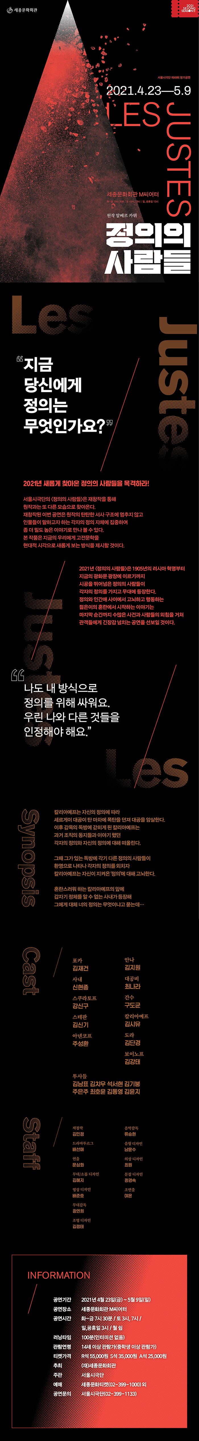 정의의 사람들 2021.4.23~5.9 세종문화회관 M씨어터  “당신의 정의는 어디에 있는가?” “오늘날의 정의는 ‘정의의 살인자’들에게 알리바이가 되어 주고 있다.” — 알베르 까뮈 ‘우리의 정의는 모두에게 보편타당한가? 나의 정의는 남의 정의보다 우위에 있는가?’ 정의와 인간애 사이에서 고뇌하고 행동하는 젊은이를 그린 프랑스 문학가 알베르 까뮈의 대표작 ‘정의의 사람들’을 연극으로 구성했습니다. 서울시극단 고유의 감성으로 풀어낸 <정의의 사람들>을 통해 이 시대의 다양한 이슈들을 이야기하고, 정의에 가까이 가는 시간을 제공합니다.