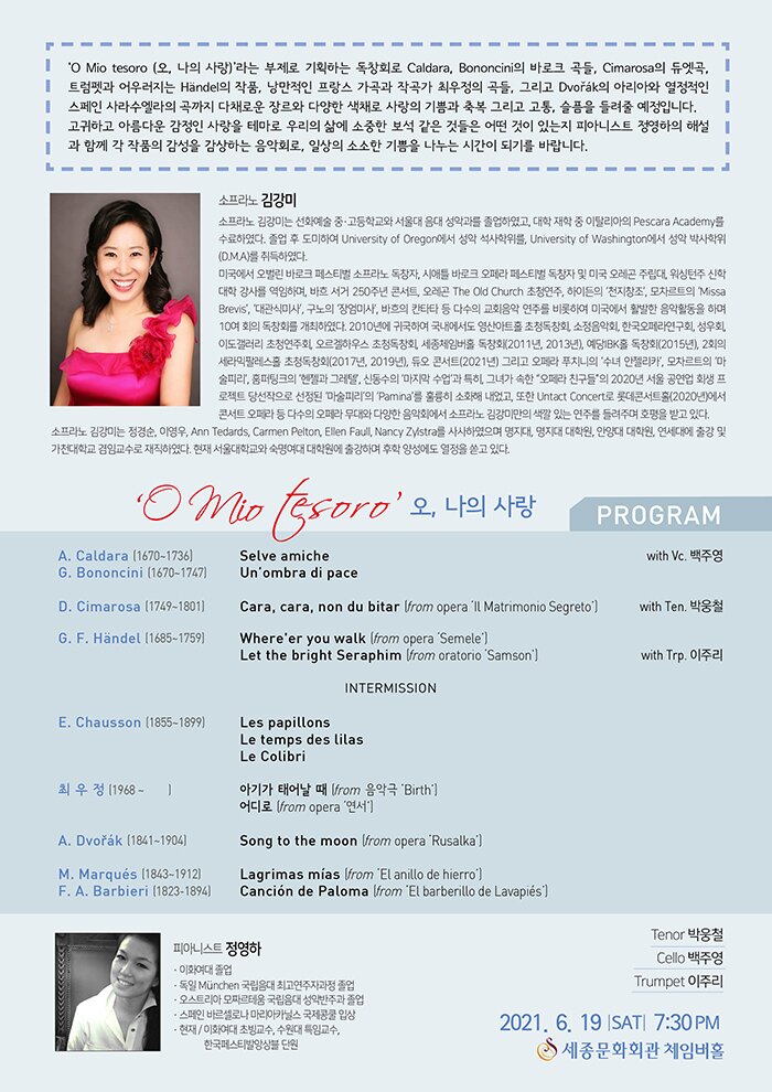 연주자 프로필  소프라노 김강미  소프라노 김강미는 선화예술 중·고등학교와 서울대 음대 성악과를 졸업하였고, 대학 재학 중 이탈리아의 Pescara Academy를 수료하였다. 졸업 후 도미하여 University of Oregon에서 성악 석사학위를, University of Washington에서 성악 박사학위(D.M.A)를 취득하였다.  미국에서 오벌린 바로크 페스티벌 소프라노 독창자, 시애틀 바로크 오페라 페스티벌 독창자 및 미국 오레곤 주립대, 워싱턴주 신학대학 강사를 역임하며, 바흐 서거 250주년 콘서트, 오레곤 The Old Church 초청연주, 하이든의 ‘천지창조’, 모차르트의 ‘Missa Brevis’, ‘대관식미사’, 구노의 ‘장엄미사’, 바흐의 칸타타 등 다수의 교회음악 연주를 비롯하여 미국에서 활발한 음악활동을 하며 10여 회의 독창회를 개최하였다. 2010년에 귀국하여 국내에서도 영산아트홀 초청독창회, 소정음악회, 한국오페라연구회, 성우회, 이도갤러리 초청연주회, 오르겔하우스 초청독창회, 세종체임버홀 독창회(2011년, 2013년), 예당IBK홀 독창회(2015년), 2회의 세라믹팔레스홀 초청독창회(2017년, 2019년), 듀오 콘서트(2021년) 그리고 오페라 푸치니의 ‘수녀 안젤리카’, 모차르트의 ‘마술피리’, 훔퍼팅크의 ‘헨젤과 그레텔’, 신동수의 ‘마지막 수업’과 특히, 그녀가 속한 “오페라 친구들”의 2020년 서울 공연업 회생 프로젝트 당선작으로 선정된 ‘마술피리’의 ‘Pamina’를 훌륭히 소화해 내었고, 또한 Untact Concert로 롯데콘서트홀(2020년)에서 콘서트 오페라 등 다수의 오페라 무대와 다양한 음악회에서 소프라노 김강미만의 색깔 있는 연주를 들려주며 호평을 받고 있다.  소프라노 김강미는 정경순, 이영우, Ann Tedards, Carmen Pelton, Ellen Faull, Nancy Zylstra를 사사하였으며 명지대, 명지대 대학원, 안양대 대학원, 연세대에 출강 및 가천대학교 겸임교수로 재직하였다. 현재 서울대학교와 숙명여대 대학원에 출강하며 후학 양성에도 열정을 쏟고 있다.     Piano 정영하 ⦁이화여대 졸업 ⦁독일 München 국립음대 최고연주자과정 졸업 ⦁오스트리아 모짜르테움 국립음대 성악반주과 졸업 ⦁스페인 바르셀로나 마리아카닐스 국제콩쿨 입상 ⦁현재/ 이화여대 초빙교수, 수원대 특임교수, 한국페스티발앙상블 단원     Program  A. Caldara (1670~1736)                             with Vc. 백주영 Selve amiche  G. Bononcini (1670~1747) Un’ombra di pace   D. Cimarosa (1749~1801)			       with Ten. 박웅철 Cara, cara, non du bitar (from opera “Il Matrimonio Segreto”)                                                                       G. F. Händel (1685~1759)  Where’er you walk (from opera ‘Semele’) Let the bright Seraphim (from oratorio ‘Samson’)    with Trp. 이주리                                                                                      -----------------------------Intermission-----------------------   E. Chausson (1855~1899) Les papillons Le temps des lilas                                        Le Colibri   최우정 (1968 ~      ) 아기가 태어날 때 (from 음악극 “Birth”) 어디로 (from opera “연서”)   A. Dvořák (1841~1904)  Song to the moon (from opera ‘Rusalka’)        M. Marqués (1843~1912) Lagrimas mías (from ‘El anillo de hierro’)  F. A. Barbieri(1823-1894)                               Canción de Paloma (from ‘El barberillo de Lavapiés’)