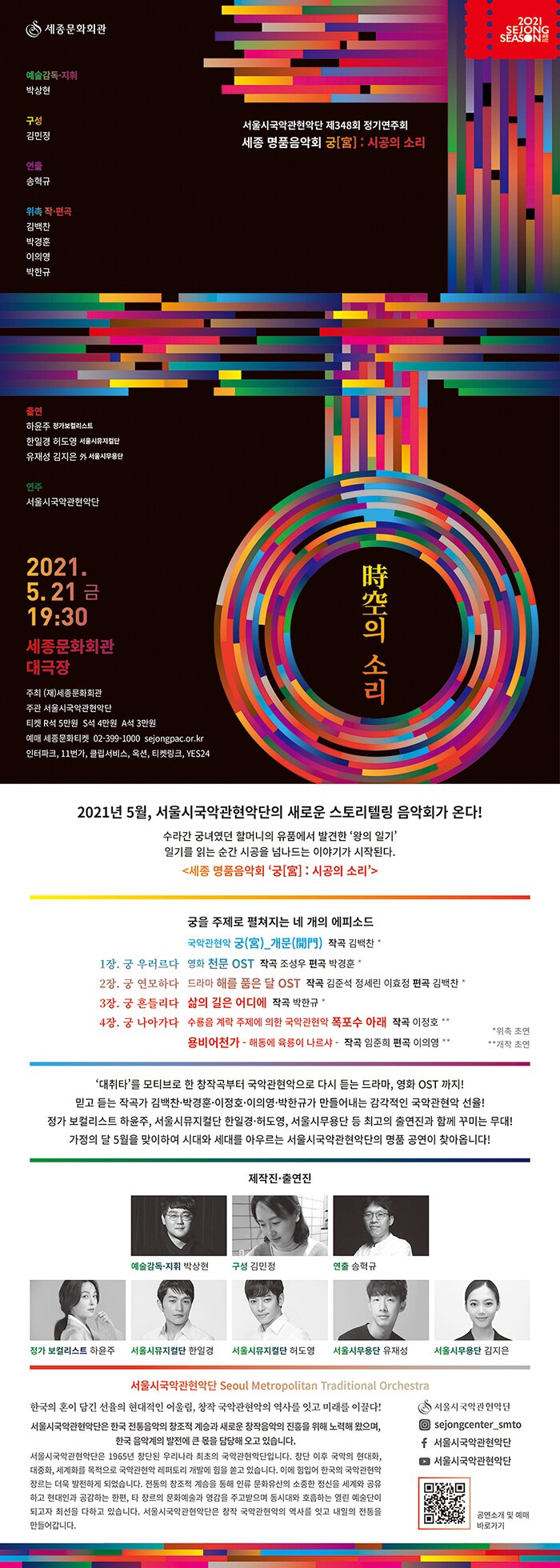 [세종 명품음악회 ‘궁[宮] : 시공의 소리’_리플렛 구성안]()2021년 5월, 서울시국악관현악단의 새로운 스토리텔링 음악회가 온다!수라간 궁녀였던 할머니의 유품에서 발견한 ‘왕의 일기’일기를 읽는 순간 시공을 넘나드는 이야기가 시작된다.<세종 명품음악회 ‘궁[宮] : 시공의 소리’>  궁을 주제로 펼쳐지는 네 개의 에피소드1장. 궁 우러르다2장. 궁 연모하다3장. 궁 흔들리다4장. 궁 나아가다  국악관현악 궁(宮)_개문(開門)  작곡 김백찬 *영화 천문 OST  작곡 조성우  편곡 박경훈 *드라마 해를 품은 달 OST  작곡 김준석, 정세린, 이효정  편곡 김백찬 *삶의 길은 어디에  작곡 박한규 *수룡음 계락 주제에 의한 국악관현악 폭포수 아래  작곡 이정호 **용비어천가 – 해동에 육룡이 나르샤 - 작곡 임준희  편곡 이의영 **                                                                                         *위촉 초연 **개작 초연- ‘대취타’를 모티브로 한 창작곡부터 국악관현악으로 다시 듣는 드라마, 영화 OST 까지!- 믿고 듣는 작곡가 김백찬·박경훈·이정호·이의영·박한규가 만들어내는 감각적인 국악관현악 선율! - 정가 보컬리스트 하윤주, 서울시뮤지컬단 한일경·허도영, 서울시무용단 등 최고의 출연진과 함께 꾸미는 무대! - 가정의 달 5월을 맞이하여 시대와 세대를 아우르는 서울시국악관현악단의 명품 공연이 찾아옵니다!--- 제작진·출연진 서울시국악관현악단 Seoul Metropolitan Traditional Orchestra한국의 혼이 담긴 선율의 현대적인 어울림, 창작 국악관현악의 역사를 잇고 미래를 이끌다!서울시국악관현악단은 한국 전통음악의 창조적 계승과 새로운 창작음악의 진흥을 위해 노력해 왔으며, 한국 음악계의 발전에 큰 몫을 담당해 오고 있습니다.서울시국악관현악단은 1965년 창단된 우리나라 최초의 국악관현악단입니다. 창단 이후 국악의 현대화, 대중화, 세계화를 목적으로 국악관현악 레퍼토리 개발에 힘을 쏟고 있습니다. 이에 힘입어 한국의 국악관현악 장르는 더욱 발전하게 되었습니다. 전통의 창조적 계승을 통해 인류 문화유산의 소중한 정신을 세계와 공유하고 현대인과 공감하는 한편, 타 장르의 문화예술과 영감을 주고받으며 동시대와 호흡하는 열린 예술단이 되고자 최선을 다하고 있습니다. 서울시국악관현악단은 창작 국악관현악의 역사를 잇고 내일의 전통을 만들어갑니다.