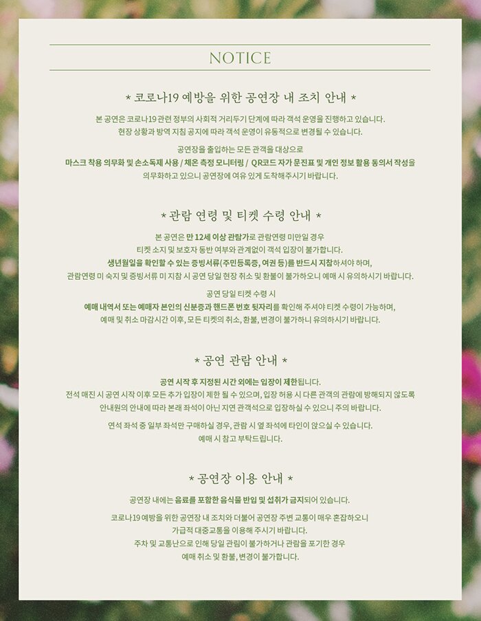 NOTICE ·코로나19 예방을 위한 공연장 내 조치 안내 본 공연은 코로나19 관련 정부의 사회적 거리두기 단계에 따라 객석 운영을 진행하고 있습니다. 현장 상황과 방역 지침 공지에 따라 객석 운영이 유동적으로 변경될 수 있습니다.   공연장을 출입하는 모든 관객을 대상으로  마스크 착용 의무화 및 손소독제 사용 / 체온 측정 모니터링 /  QR코드 자가 문진표 및 개인 정보 활용 동의서 작성을 의무화하고 있으니 공연장에 여유 있게 도착해주시기 바랍니다.  ·관람 연령 및 티켓 수령 안내 본 공연은 만 12세 이상 관람가로 관람연령 미만일 경우  티켓 소지 및 보호자 동반 여부와 관계없이 객석 입장이 불가합니다.  생년월일을 확인할 수 있는 증빙서류(주민등록증, 여권 등)를 반드시 지참하셔야 하며,  관람연령 미 숙지 및 증빙서류 미 지참 시 공연 당일 현장 취소 및 환불이 불가하오니  예매 시 유의하시기 바랍니다.   공연 당일 티켓 수령 시 예매 내역서 또는  예매자 본인의 신분증과 핸드폰 번호 뒷자리를 확인해 주셔야 티켓 수령이 가능하며,  예매 및 취소 마감시간 이후, 모든 티켓의 취소, 환불, 변경이 불가하니 유의하시기 바랍니다.    ·공연 관람 안내  공연 시작 후 지정된 시간 외에는 입장이 제한됩니다. 전석 매진 시 공연 시작 이후 모든 추가 입장이 제한 될 수 있으며 입장 허용 시 다른 관객의 관람에 방해되지 않도록 안내원의 안내에 따라 본래 좌석이 아닌 지연 관객석으로 입장하실 수 있으니 주의 바랍니다.  연석 좌석 중 일부 좌석만 구매하실 경우, 관람 시 옆 좌석에 타인이 앉으실 수 있습니다. 예매 시 참고 부탁드립니다.   ·공연장 이용 안내 공연장 내에는 음료를 포함한 음식물 반입 및 섭취가 금지되어 있습니다.    코로나19 예방을 위한 공연장 내 조치와 더불어 공연장 주변 교통이 매우 혼잡하오니  가급적 대중교통을 이용해 주시기 바랍니다.  주차 및 교통난으로 인해 당일 관림이 불가하거나 관람을 포기한 경우  예매 취소 및 환불, 변경이 불가합니다.