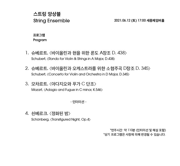 1. 프로그램      곡 목  1  슈베르트 : 바이올린과 현을 위한 론도 A장조  Schubert : Rondo for Violin & Strings in A major, D.438  2  슈베르트 : 바이올린과 오케스트라를 위한 소협주곡 D장조  Schubert : Concerto for Violin and Orchestra D major, D.345  3  모차르트 : 아다지오와 푸가 C단조  Mozart : Adagio and Fugue in C minor, K.546  4  쇤베르크 : 정화된 밤  Schoenberg : Transfigured Night, Op.4  * 연주시간 : 약 100분
