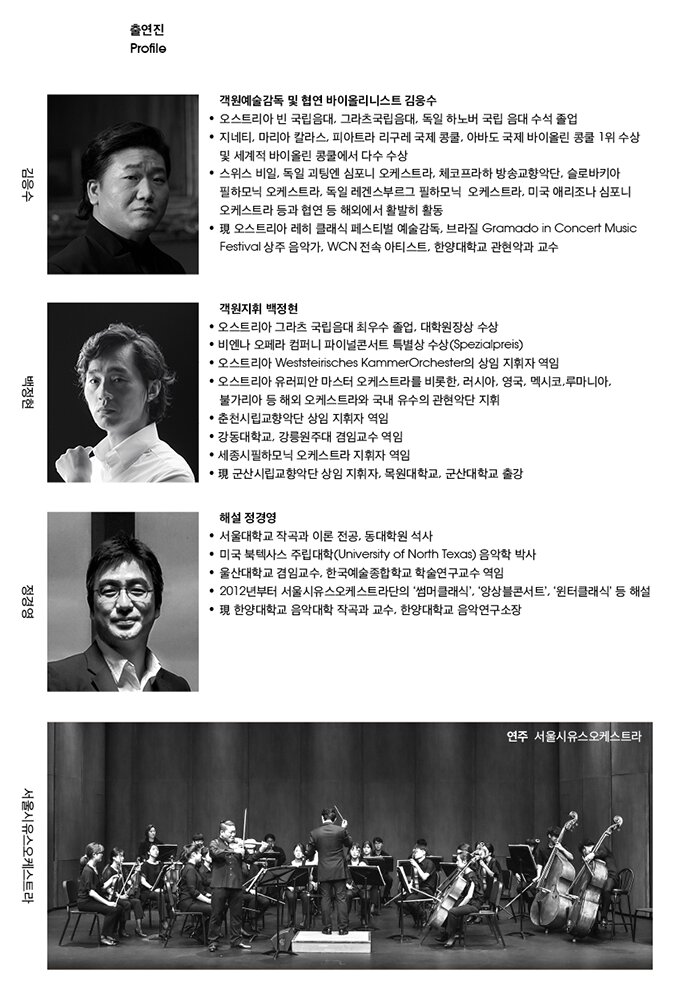 2. 출연진   □ 객원예술감독 및 협연 바이올리니스트 김응수  • 오스트리아 빈 국립음대, 그라츠국립음대, 독일 하노버 국립 음대 수석 졸업  • 지네티, 마리아 칼라스, 피아트라 리구레 국제 콩쿨, 아바도 국제 바이올린 콩쿨 1위 수상 및 세계적 바이올린 콩쿨에서 다수 수상  • 스위스 비일, 독일 괴팅엔 심포니 오케스트라, 체코 프라하 방송교향악단, 슬로바키아 필하모닉 오케스트라, 독일 레겐스부르그 필하모닉 오케스트라, 미국 애리조나 심포니 오케스트라 등과 협연 등 해외에서 활발히 활동  • 오스트리아 레히 클래식 페스티벌 예술감독, 브라질 Gramado in Concert Music Festival 상주 음악가, WCN 전속 아티스트  • 現 한양대학교 관현악과 교수   □ 객원지휘 백정현  • 오스트리아 그라츠 국립음대 최우수 졸업, 대학원장상 수상  • 비엔나 오페라 컴퍼니 파이널콘서트 특별상 수상(Spezialpreis)  • 오스트리아 Weststeirisches KammerOrchester의 상임 지휘자 역임  • 오스트리아 유러피안 마스터 오케스트라를 비롯한, 러시아, 영국, 멕시코,루마니아,  불가리아 등 해외 오케스트라와 국내 유수의 관현악단 지휘  • 춘천시립교향악단 상임 지휘자 역임  • 강동대학교, 강릉원주대 겸임교수 역임  • 세종시필하모닉 오케스트라 지휘자 역임  • 現 군산시립교향악단 상임 지휘자, 목원대학교, 군산대학교 출강   □ 해설 정경영  • 서울대학교 작곡과 이론 전공, 동대학원 석사  • 미국 북텍사스 주립대학(University of North Texas) 음악학 박사  • 울산대학교 겸임교수, 한국예술종합학교 학술연구교수 역임  • 클래식 관련 방송 패널 출연, 다수의 음악회 해설 및 실황 중계  • 2012년부터 서울시유스오케스트라단의 ‘썸머클래식’, ‘앙상블콘서트’, ‘윈터클래식’ 등 해설  • 現 한양대학교 음악대학 작곡과 교수, 한양대학교 음악연구소장