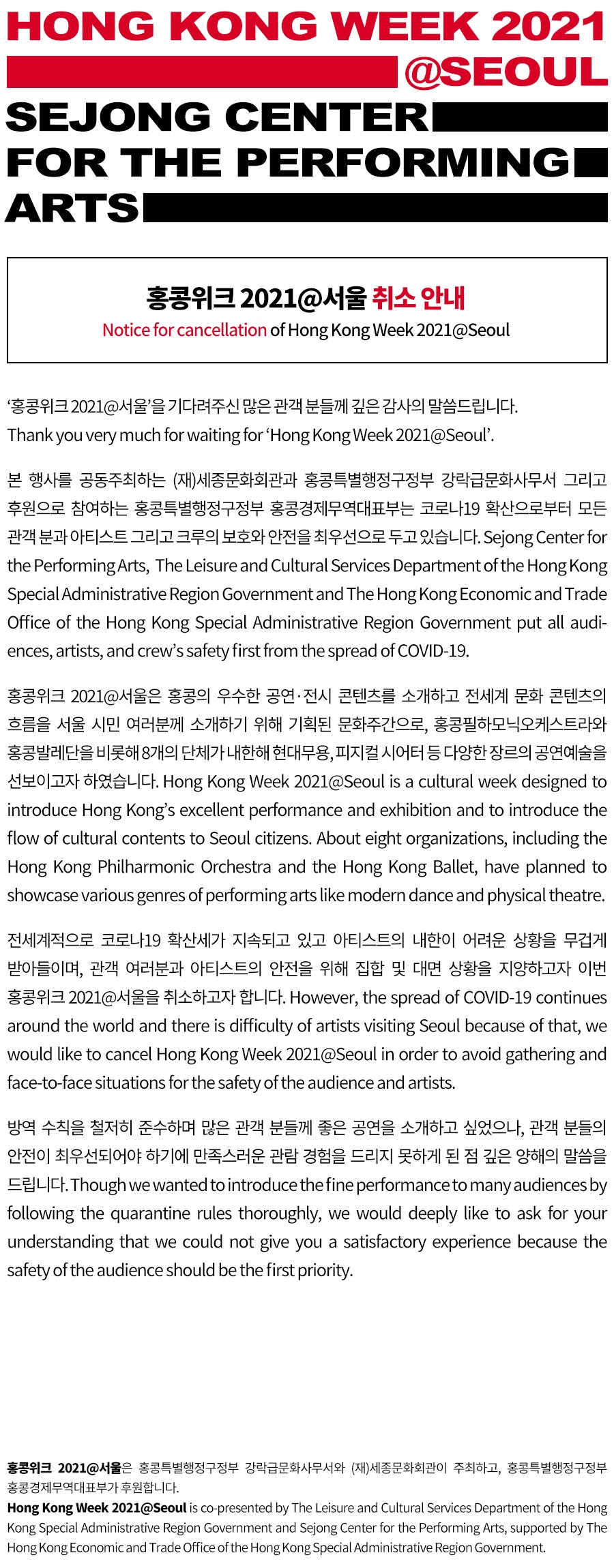 홍콩위크 2021@서울 취소 안내Notice for cancellation of Hong Kong Week 2021@Seoul`홍콩위크 2021@서울`을 기다려주신 많은 관객 분들께 깊은 감사의 말씀드립니다.Thank you very much for waiting for 'Hong Kong Week 2021@Seoul'.본 행사를 공동주최하는 (재)세종문화회관과 홍콩특별행정구정부 강락급문화사무서 그리고 후원으로 참여하는 홍콩특별행정구정부 홍콩경제무역대표부는 코로나19 확산으로부터 모든 관객 분과 아티스트 그리고 크루의 보호와 안전을 최우선으로 두고 있습니다.Sejong Center for the Performing Arts, The Leisure and Cultural Services Department of the Hong Kong Special Administrative Region Government and The Hong Kong Economic and Trade Office of the Hong Kong Special Administrative Region Government put all audiences, artists, and crew’s safety first from the spread of COVID-19. 홍콩위크 2021@서울은 홍콩의 우수한 공연·전시 콘텐츠를 소개하고 전세계 문화 콘텐츠의 흐름을 서울 시민 여러분께 소개하기 위해 기획된 문화주간으로, 홍콩필하모닉오케스트라와 홍콩발레단을 비롯해 8개의 단체가 내한해 현대무용, 피지컬 시어터 등 다양한 장르의 공연예술을 선보이고자 하였습니다.Hong Kong Week 2021@Seoul is a cultural week designed to introduce Hong Kong’s excellent performance and exhibition and to introduce the flow of cultural contents to Seoul citizens. About eight organizations, including the Hong Kong Philharmonic Orchestra and the Hong Kong Ballet, have planned to showcase various genres of performing arts like modern dance and physical theatre. 전세계적으로 코로나19 확산세가 지속되고 있고 아티스트의 내한이 어려운 상황을 무겁게 받아들이며, 관객 여러분과 아티스트의 안전을 위해 집합 및 대면 상황을 지양하고자 이번 홍콩위크 2021@서울을 취소하고자 합니다.However, the spread of COVID-19 continues around the world and there is difficulty of artists visiting Seoul because of that, we would like to cancel Hong Kong Week 2021@Seoul in order to avoid gathering and face-to-face situations for the safety of the audience and artists. 방역 수칙을 철저히 준수하며 많은 관객 분들께 좋은 공연을 소개하고 싶었으나, 관객 분들의 안전이 최우선되어야 하기에 만족스러운 관람 경험을 드리지 못하게 된 점 깊은 양해의 말씀을 드립니다.Though we wanted to introduce the fine performance to many audiences by following the quarantine rules thoroughly, we would deeply like to ask for your understanding that we could not give you a satisfactory experience because the safety of the audience should be the first priority.