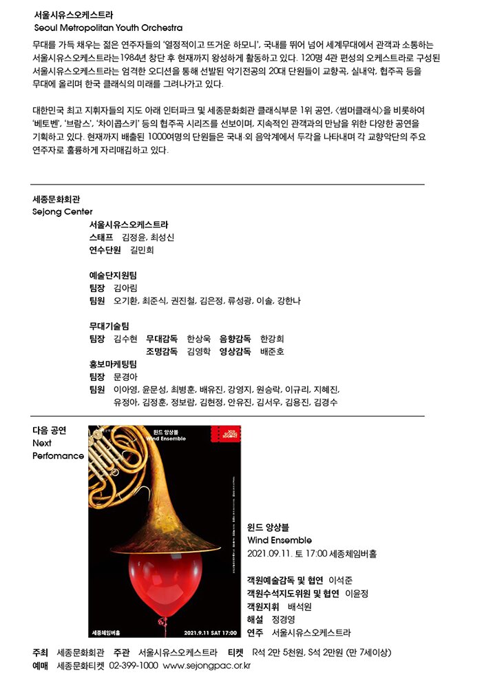 □ 연주 서울시유스오케스트라   1984년 창단하여 서울시립소년소녀교향악단, 서울시립청소년교향악단의 이름을 거쳐 현재 120명 4관 편성의 서울시유스오케스트라로 이어져 오고 있다. 단원들은 음악을 전공한 20대의 젊은이들로, 대중적인 ‘썸머클래식’을 비롯하여 쇼스타코비치, R.슈트라우스, 말러, 브루크너 등의 편성이 큰 곡과 윤이상과 같은 현대 작품에 대한 도전을 통해 연주력 향상을 위한 끊임없는 노력을 하고 있다. 경쟁력 있는 오디션을 거쳐 선발된 단원들은 우수한 오케스트라 인재로 거듭나기 위해 음악캠프 및 마스터클래스에 참여하고 일본, 미국, 중국에서의 연주 및 교류 사업을 통해 음악적 활동을 넓혀 나가는 동시에 정기, 특별, 실내악, ‘우리 동네 클래식’ 공연 등을 통해 클래식 음악 저변 확대에도 힘쓰고 있다. 현재까지 배출된 1000여명의 단원들은 국내외 음악계에서 두각을 나타내며 각 교향악단의 주요 연주자로 훌륭하게 자리매김 하고 있다.