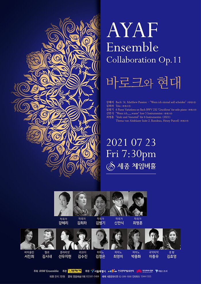   AYAF Ensemble Collaboration Op.11  ‘바로크와 현대’      1. 일시장소 : 2021년 7월 23일(금) 오후 7시 30분 / 세종문화회관 체임버홀 2. 주     최 : AYAF Ensemble  3. 주     관 : 영음예술기획  4. 후     원 : 서울특별시, 한국문화예술위원회, 한국메세나협회, 이음스토리  5. 입 장 권 : 전석 2만원  6. 공연문의 : 영음예술기획 (02)581-5404 www.iyoungeum.com   