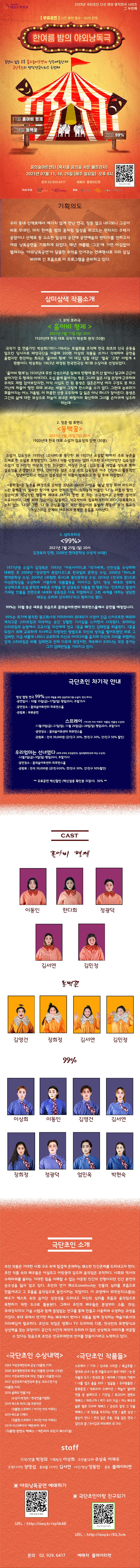 2021년 극단초인 다섯 편의 명작연극 시리즈 그 두번째 한여름밤의 야외낭독극 꿈의숲아트센터(북서울 꿈의숲 서문 볼프라자) 2021년 07월 11, 18, 25일(매주 일요일) 오후 8시 문의 02-929-6417 무료공연 사전 예약 필수 - 50석 한정 기획의도 우리 동네 산책로에서 예기치 않게 만난 연극, 창문 열고 내다보니 그곳이 바로 무대인, 마치 한여름 밤의 꿈처럼 일상을 파고드는 판타지!! 주택가 공원이나 산책로 등 소소한 일상의 공간에 공연예술의 판타지를 전하고자 야외 낭독공연을 기획하게 되었다. 매년 여름밤 ‘그곳’에 가면 어김없이 펼쳐지는 ’야외낭독공연’이 달콤한 추억을 안겨주는 연례행사로 자리 잡길 바라며 긴 호흡으로 이 프로그램을 준비하고 있다. 보니 그곳이 바로 무대인, 마치 한여름 밤의 꿈처럼 일상을 파고드는 판타지!! 주택가 공원이나 산책로 등 소소한 일상의 공간에 공연예술의 판타지를 전하고자 야외 낭독공연을 기획하게 되었다. 매년 여름밤 ‘그곳’에 가면 어김없이 펼쳐지는 ’야외낭독공연’이 달콤한 추억을 안겨주는 연례행사로 자리 잡길 바라며 긴 호흡으로 이 프로그램을 준비하고 있다. 삼미삼색 작품소개 1. 코믹 호러극 < 홀아비 형제 >  1920년대 한국 대표 극작가 박승희 원작 (50분)  극작가 겸 연출가인 박승희(1901~1964)는 토월회를 조직해 한국 최초의 신극 운동을 일으킨 당사자로 태양극단을 이끌며 200편 이상의 작품을 쓰거나 각색하여 공연을 올렸지만 현전하는 희곡은 ‘홀아비 형제’ ‘이 대감 망할 대감’ ‘혈육’ ‘고향’ 이렇게 4편뿐이다. 박승희는 1963년 재정된 한국연극상 제1회 수상자로 선정되었다. ‘홀아비 형제’는 1930년대 후반 극성스러운 일제의 만행에 쫓겨 산 밭이나 일구며 근근이 살아가던 두 형제의 이야기다. 오십 줄에 들어가는 형은 그나마 젊은 시절 관청에 근무하며 주색도 제법 잡아보았지만, 아직 사십도 안 된 동생은 결혼은커녕 여자 구경도 못 하고 가난에 찌들어 땅만 파며 보내는 세월이 그렇게 한스러울 수가 없다. 그런데 눈보라가 휘몰아치는 어느 겨울밤, 이 허름한 산중 오두막에 길 잃은 아낙 하나가 찾아든다. 동생은 그간의 삶에 대한 보상으로 하늘이 보내준 배필이라 확신하며 그녀를 손아귀에 넣으려 하는데······ 2. 청춘 썸 로맨스 <동백꽃> 1920년대 한국 대표 소설가 김유정의 단편 (30분) 소설가 김유정은 1935년 〈소낙비〉로 등단한 뒤 1937년 요절할 때까지 주로 농촌을 소재로 한 소설로 호평받았다. 그러나 작품 성향과는 달리 시크한 도시인이었던 김유정은 소설가 겸 시인인 이상과 친한 친구였다. 이상은 소설 〈김유정〉을 지었을 정도로 특히 김유정을 존경했다고 한다. 안타까운 점은 소설 속의 김유정은 아주 건강하고 활동적인 청년이었으나, 현실의 김유정은 이 작품이 발표되고 한 달 후에 사망했다.  <동백꽃>은 농촌을 배경으로 순박한 소년과 소녀의 사랑을 ‘봄날 한창 피어 퍼드러진 노란 동백꽃’의 알싸한 향기에 실어 전하고 있다. 소작농의 아들인 ‘나’는 마름의 딸인 ‘점순이’의 적극적인 행동에 제대로 대거리 한번 못 하는 소극적이고 순박한 성격의 소유자이다. 그에 비해 점순이는 당돌하고 적극적이며 집요하기까지 하다. 무뚝뚝하고 눈치 없는 ‘나’와 그런 ‘나’의 관심을 끌기 위한 점순이의 돌발적 행동이 작가 특유의 익살스러운 문체와 어우러져 풋풋한 웃음을 자아낸다 3. 심리추리극<99%> 김경욱의 단편, 2008년 현대문학상 수상작 (60분)  1971년생 소설가 김경욱은 1993년 「아웃사이더」로 「작가세계」 신인상을 수상하며 데뷔한 후 2004년 「장국영이 죽었다고?」로 한국일보 문학상 수상, 2008년 「99%」로 현대문학상 수상, 2009년 《위험한 독서》로 동인문학상 수상, 2016년 《천국의 문》으로 이상문학상을 수상하며 가열차게 작품활동을 이어가고 있다. 영상 세대의 영화적 상상력으로 소설 문학의 새로운 지평을 연 김경욱의 작품을 한 평론가는 ‘건조하고 열정이 거세된 인물을 전면으로 내세워 냉혹성은 더욱 치열해지고 그런 세계를 대하는 냉담한 태도는 오히려 진지하다’라고 평하기도 했다. 99%는 10월 중순 새로운 모습으로 꿈의숲아트센터 퍼포먼스홀에서 공연될 예정입니다.  99%는 위기에 봉착한 광고회사의 카피라이터 최대리가 사장이 긴급 스카우트한 해외파 제작고문 스티브킴과 마주하는 순간 강렬한 기시감을 느끼면서 시작된다. 최대리는 스티브킴의 눈빛에서 고교시절 자신에게 전교 1등을 빼앗긴 김태만을 떠올린다. 1등을 되찾기 위해 교묘하게 치사하고 치명적인 방법으로 자신의 성적을 떨어뜨렸던 바로 그 김태만. 지금 새롭게 나타나 교묘하게 자신의 아이디어를 훔치며 자신의 자리를 위협하는 강적 스티브킴은 비록 김태만과 전혀 다르게 생겼지만, 계속해서 드러나는 모든 증거는 그가 김태만임을 가리키고 있다.  