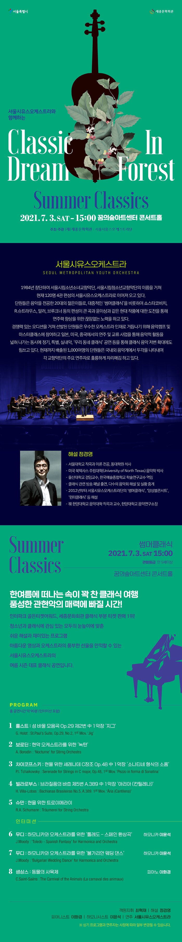 서울시유스오케스트라와 함께하는 `썸머클래식` 2021.7.3 토 15:00 꿈의숲아트센터 콘서트홀 한여름에 떠나는 속이 꽉 찬 클래식 여행 풍성한 관현악의 매력에 빠질시간! 인터파크 골든티켓어워드, 세종문화회관 클래식부분 티켓판매 1위! 청소년과 클래식에 관심 있는 모두의 눈높이에 맞춘 쉬운 해설과 재미있는 프로그램 아름다운 울림의 음향을 자랑하는 꿈의숲아트센터 콘서트홀에서, 영상과 오케스트라의 풍부한 선율을 만끽 할 수 있는 여름 시즌 대표 클래식 공연입니다. 객원지휘 최혁재 해설 정경영 출연 서울시유스오케스트라 피아노 협연 이화경 하모니카 협연 이윤석 ※ 상기  연주자는 사정에 따라 일부 변경될 수 있습니다.