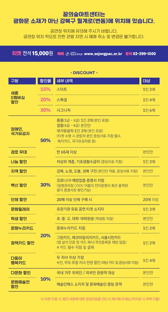 할인 [세종S멤버십 할인] - 스타트(1인2매) / 전석 15% - 스페셜(1인4매) / 전석 20% - 시그니처(1인6매) / 전석 30% ※ 세종문화회관 홈페이지 구매 시 할인 적용 50% 할인 - 장애인 : 본인 및 동반 1인까지/단 4급~6급 본인만 적용) - 국가유공자 : 본인 및 동반 1인까지 - 경로우대 : 본인만 /만 65세이상 - 나눔할인 : 1인2매 /차상위 계층, 기초생활 수급자 30% 할인 - 지역할인 : 본인만 /강북, 성북, 노원, 도봉구민 - 단체할인 : 20매 이상 단체 구매시 - 백신할인 : 본인만 20% 할인 - 문화릴레이 : 1인2매/유관기관 유료 공연 티켓 소지자 - 학생할인 : 본인만 /초,중,고,대학,대학원생 - 문화누리카드 : 1인2매 - 정책카드 할인 : 1인2매 /그린카드, 에코마일리지카드, 서울시민카드 - 다둥이 행복카드 : 1인 4매 /두자녀 이상 가정 10% 할인 - 다문화 할인 : 본인만