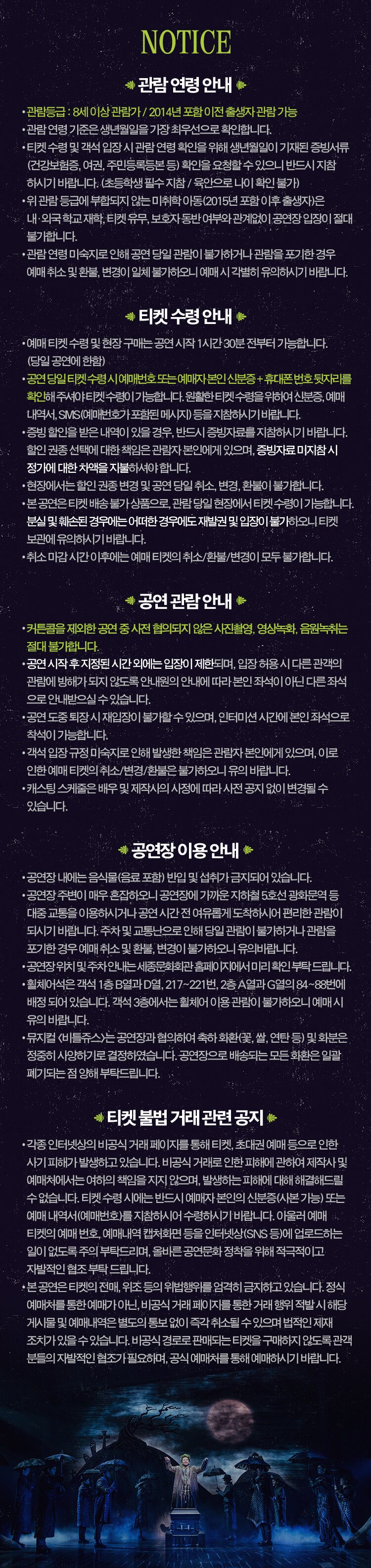 뮤지컬 비틀쥬스 - 일시: 6.18(금) ~ 8.8(일) - 장소: 세종대극장 - 티켓: VIP석 15만원 / OP석 14만원 / R석 12만원 / S석 9만원 / A석 7만원 / B석 5만원 - 연령: 만 8세 이상 - 공동주최: (재)세종문화회관, CJ ENM - 제작: CJ ENM - 극본: 스캇 브라운, 앤서니 킹 - 작사/작곡: 에디 퍼펙트 - 연출: 알렉스 팀버스