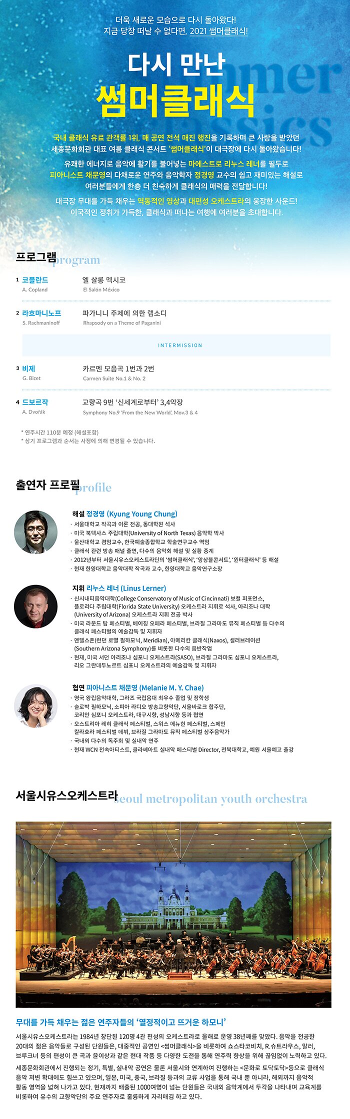 2021 다시 만난 썸머클래식  인터파크 골든티켓어워드, 세종문화회관 클래식부문 티켓판매 1위! 청소년과 클래식에 관심 있는 모두의 눈높이에 맞춘 쉬운 해설과 재미있는 프로그램. 국내 최대 규모의 세종문화회관 대극장에서, 아름다운 영상과 대편성 오케스트라의 풍부한 선율을 만끽할 수 있는 여름 시즌 대표 클래식 공연입니다.
