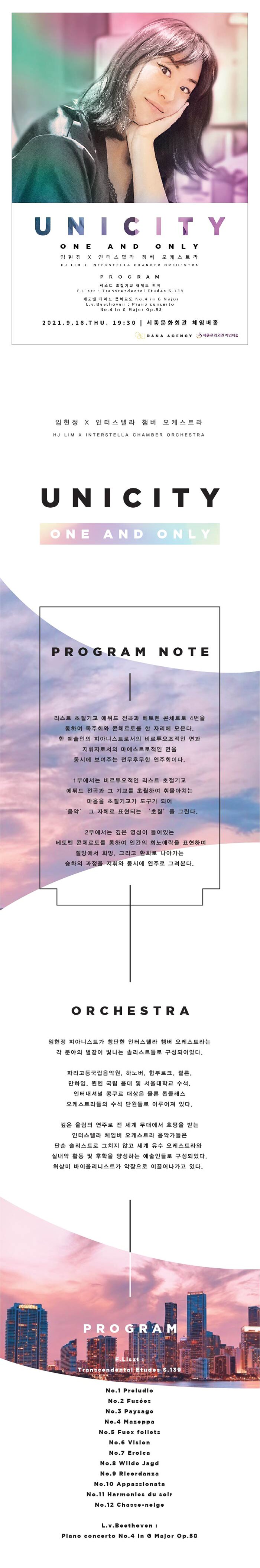 UN I CITY ONE AND ONLY 임현정 x 인터스텔라 챔버 오케스트라 HJ LIMXNTERSTELLA CHAMBER ORCHESTRA PROGRAM 티스트 초절기교 어뒤드 전과 F.Liszt: Transcendental Etudes S.139 케토벤 피아노 큰치도 0.4 iu G Maiut L.V.Belhoven: Pia LULUITO | No.4 In G Major Op.58) 2021.9.16.THU. 19:30 | 세종문화회관 체임버홀 CS DANA AGENCY : 세종문외진 지입비 임현정 X 인터스텔라 챔버 오케스트라 HJ LIM X INTERSTELLA CHAMBER ORCHESTRA U NI CITY ONE AND ONLY PROGRAM NOTE 리스트 초절기교 에튀드 전곡과 베토벤 콘체르토 4번을 통하여 독주회와 콘체르토를 한 자리에 모은다. 한 예술인의 피아니스트로서의 비르투오조적인 면과 지휘자로서의 마에스트로적인 면을 동시에 보여주는 전무후무한 연주회이다. 1부에서는 비르투오적인 리스트 초절기교 에튀드 전곡과 그 기교를 초월하여 휘몰아치는 | 마음을 초절기교가 도구가 되어 '음악' 그 자체로 표현되는 '초월'을 그린다. 2부에서는 깊은 영성이 들어있는 베토벤 콘체르토를 통하여 인간의 희노애락을 표현하며, 절망에서 희망, 그리고 환희로 나아가는 승화의 과정을 지휘와 동시에 연주로 그려본다. ORCHESTRA 임현정 피아니스트가 창단한 인터스텔라 챔버 오케스트라는 각 분야의 별같이 빛나는 솔리스트들로 구성되어있다. 파리고등국립음악원, 하노버, 함부르크, 쾰른, 만하임, 뮌헨 국립 음대 및 서울대학교 수석, 인터내셔널 콩쿠르 대상은 물론 톱클래스 오케스트라들의 수석 단원들로 이루어져 있다. 깊은 울림의 연주로 전 세계 무대에서 호평을 받는 인터스텔라 체임버 오케스트라 음악가들은 단순 솔리스트로 그치지 않고 세계 유수 오케스트라와 실내악 활동 및 후학을 양성하는 예술인들로 구성되었다. 허상미 바이올리니스트가 악장으로 이끌어나가고 있다. PROGRA Tranacondontal Etudos S.139 No.1 Proludlo No.2 Fue600 No.3 Paysage No.4 Mazoppa No.5 Fuox follote No.6 Vielon No.7 Erolca No.8 Wildo Jagd No.9 Ricordanza No.10 Appassionata No. 11 Harmonles du solr No.12 Chasse-nolgo L.v.Beethoven: Plano concorto No.4 In G Major Op.58