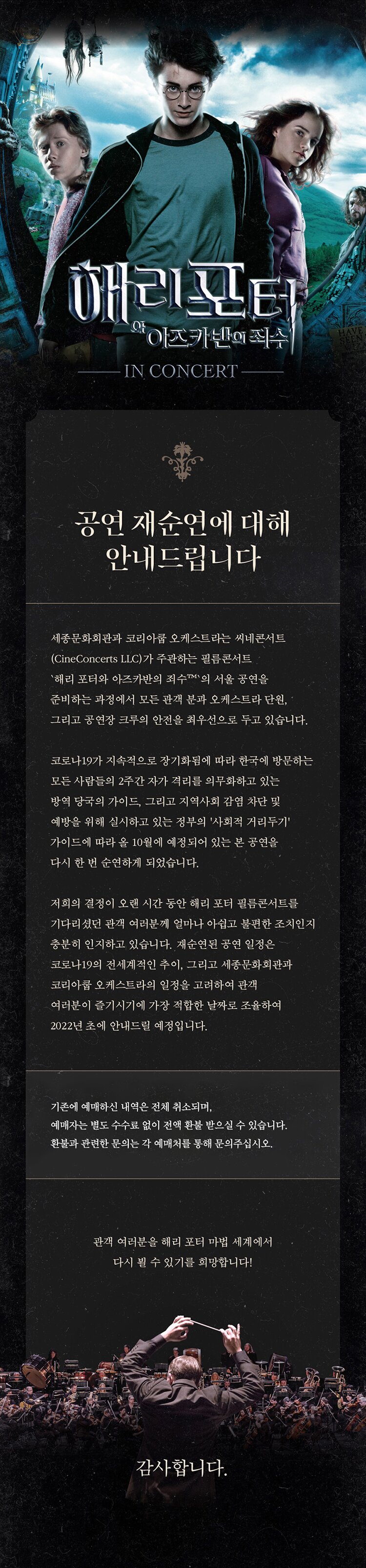 해리 포터와 아즈카반의 죄수 공연 재순연에 대해 안내드립니다. 코로나19가 지속적으로 장기화됨에 따라 한국에 방문하는 모든사람들의 2주간 자가 격리를 의무화하고 있는 방역 당국의 가이드, 그리고 지역사회 감염 차단 및 예방을 위해 실시하고 있는 정부의 사회적 거리두기 가이드에 따라 올 10월 예정되어있는 본 공연을 다시 한번 순연하게 되었습니다. 기존에 예매하신 내역은 전체 취소되며, 예매자는 별도 수수료 없이 전액 환불 받으실 수 있습니다. 환불과 관련한 문의는 각 예매처를 통해 문의주십시오.