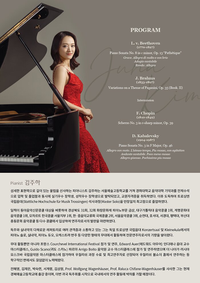 PROFILE  섬세한 표현력으로 깊이 있는 울림을 선사하는 피아니스트 김주하는 서울예술고등학교를 거쳐 경희대학교 음악대학 기악과를 전체수석으로 입학 및 졸업함과 동시에 실기우수 장학생, 성적우수 장학생으로 발탁되었고, 교원자격증을 취득하였다. 이후 도독하여 트로싱엔 국립음대(Stattliche Hochschule für Musik Trossingen) 석사과정(Master Solo)을 만장일치 최고점으로 졸업하였다.     일찍이 동아음악신문콩쿨 대상을 비롯하여 경상북도 31회, 32회 화랑문화제 피아노부문 금상, 대구가톨릭대 음악콩쿨 1위, 계명문화대 음악콩쿨 1위, 모차르트 한국콩쿨 서울지부 1위, 한·중음악교류회 국제콩쿨 2위, 서울음악콩쿨 3위, 순천대, 호서대, 서경대, 평택대, 부산대 총동문회 음악콩쿨 등 다수 콩쿨에서 입상하여 연주자로서의 발판을 마련하였다.     독주와 실내악의 다채로운 레퍼토리로 여러 관객층과 소통하고 있는 그는 독일 트로싱엔 국립음대 Konzertsaal 및 KleineAula에서의 피아노 솔로, 실내악, 피아노 듀오, 오케스트라 반주 등 다양한 형태의 무대에서 활동하며 전문연주자로서의 기량을 쌓아왔다.     무대 활동뿐만 아니라 프랑스 Courchevel International Festival 참가 및 연주, Edward Auer(에드워드 아우어) 인디애나 음대 교수 마스터클래스, Guido Scano(귀도 스카노) 파르마 Arrigo Boito 음악원 교수 마스터클래스에 참가 및 연주하였으며 더 나아가 러시아 모스크바 국립음악원 마스터클래스에 참가하여 우칠리쉬 과정 수료 및 최고연주자로 선정되어 우칠리쉬 볼쇼이 홈에서 연주하는 등 학구적인 면에서도 끊임없이 노력해왔다.     전혜영, 김재은, 박숙련, 서계령, 김상원, Prof. Wolfgang Wagenhäuser, Prof. Raluca Chifane-Wagenhäuser를 사사한 그는 현재 경북예술고등학교에 출강 중이며, 이번 귀국 독주회를 시작으로 국내에서의 연주 활동에 박차를 가할 예정이다.     PROGRAM  L. v. Beethoven (1770-1827)  Piano Sonata No. 8 in c minor, Op. 13 “Pathétique”  Grave. Allegro di molto e con brio  Adagio cantabile  Rondo: Allegro     J. Brahms (1833-1897)  Variations on a Theme of Paganini, Op. 35 (Book. II)     Intermission     F. Chopin (1810-1849)  Scherzo No. 3 in c-sharp minor, Op. 39     D. Kabalevsky (1904-1987)  Piano Sonata No. 3 in F Major, Op. 46  Allegro con moto. L’istesso tempo, Piu mosso, con agitation  Andante cantabile. Poco meno mosso  Allegro giocoso. Pochissimo piu mosso