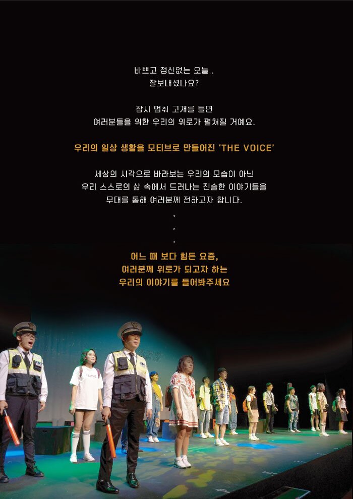 바쁘고 정신없는 오늘.. 잘보내셨나요? 잠시 멈춰 고개를 들면 여러분들을 위한 우리의 위로가 펼쳐질 거예요.. 우리의 일상 생활을 모티브로 만들어진 'THE VOICE) '세상의 시각으로 바라보는 우리의 모습이 아닌, 우리 스스로의 삶 속에서 드러나는 진솔한 이야기들을 무대를 통해 여러분께 전하고자 합니다. 어느 때 보다 힘든 요즘, 여러분께 위로가 되고자 하는 우리의 이야기를 들어봐주세요