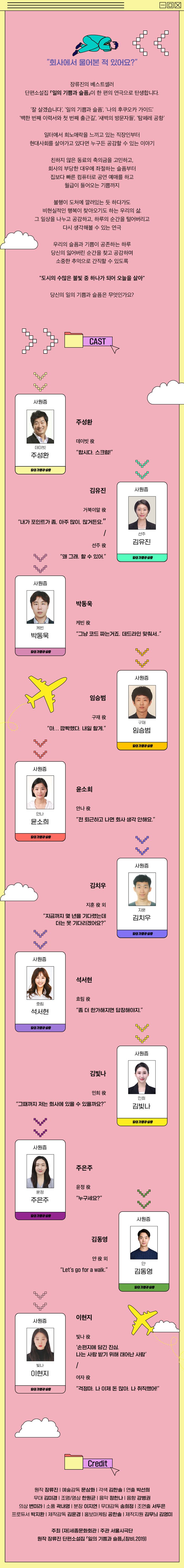  "회사에서 울어본 적 있어요?" 장류진의 베스트셀러 단편소설집 『일의 기쁨과 슬픔』이 한 편의 연극으로 탄생합니다. "잘 살겠습니다', '일의 기쁨과 슬픔, 나의 후쿠오카 가이드' '백한 번째 이력서와 첫 번째 출근길', '새벽의 방문자들', '탐페레 공항' 일터에서 희노애락을 느끼고 있는 직장인부터 현대사회를 살아가고 있다면 누구든 공감할 수 있는 이야기 친하지 않은 동료의 축의금을 고민하고, 회사의 부당한 대우에 좌절하는 슬픔부터 집보다 빠른 컴퓨터로 공연 예매를 하고 월급이 들어오는 기쁨까지 불행이 도처에 깔려있는 듯 하다가도 비현실적인 행복이 찾아오기도 하는 우리의 삶. 그 일상을 나누고 공감하고, 하루의 순간을 털어버리고 다시 생각해볼 수 있는 연극 우리의 슬픔과 기쁨이 공존하는 하루 당신의 잃어버린 순간을 찾고 공감하며 소중한 추억으로 간직할 수 있도록 "도시의 수많은 불빛 중 하나가 되어 오늘을 살아" 당신의 일의 기쁨과 슬픔은 무엇인가요? CAST CAST 사원증 주성환 데이빗 役 데이빗 주성환 "합시다. 스크럼!" 일의 기 김유진 사원증 거북이알 役 “내가 포인트가 좀, 아주 많이, 많거든요." 선주 김유진 선주 役 HP “왜 그래. 할 수 있어." 일의 기품 사원증 박동욱 케빈 役 케빈 박동욱 "그냥 코드 짜는거죠. 데드라인 맞춰서.." | 일의 기관을 사원증 임승범 구재 役 "아... 깜빡했다. 내일 할게." 구재 임승범 이 기 사원증 윤소희 안나 役 안다. 윤소희 "전 퇴근하고 나면 회사 생각 안해요." 일의 기 사원증 김치우 지훈 役외 지문 "지금까지 몇 년을 기다렸는데 더는 못 기다리겠어요?" 김치우 | 기자 사원증 석서현 효림 役 효림 석서현 "좀 더 한가해지면 답장해야지." 일이 기 사원증 김빛나 민희 役 "그때까지 저는 회사에 있을 수 있을까요?" 민희 김빛다. 밀이 기 사원증 주은주 윤정 役 윤정 주은주 "누구세요?" 이 기습을 사원증 김동영 얀役외 "Let's go for a walk." 김동영 | 일의 기쁨과 이현지 사원증 빛나役 '손편지에 담긴 진심. 나는 사랑 받기 위해 태어난 사람' 빛다. 이현지 여자 役 일의 기 "걱정마. 나 이제 돈 많아. 나 취직했어!" Credit 원작 장류진 | 예술감독 문삼화 | 각색 김한솔 | 연출 박선희 무대 김미경 | 조명/영상 한원균 | 음악 정한나 음향 강병권 의상 변미라 | 소품 곽내영 | 분장 이지연 | 무대감독 송희정 | 조연출 서두은 프로듀서 박지환 | 제작감독 김윤경 | 홍보마케팅 공한솔 | 제작지원 김무늬 김영미 주최 (재세종문화회관 | 주관 서울시극단 원작 장류진 단편소설집 『일의 기쁨과 슬픔』(창비,2019