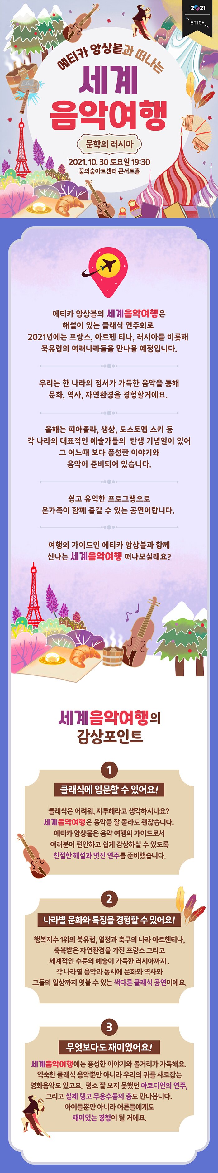 문학의 러시아 문학의 러시아 BOARDING PASS ETICA AIRLINE RUS Saint Petersburg KOR Incheon DEPARTURE TIME | 19:30 DATE 2021.10.30. SEAT NO. 10C GATE Dream Forest FIGHT ETICA1128 NES '러시아 문화는 '문학'을 중심으로 '다양한 예술이 함께 발전해 왔습니다. 올해는 대문호 도스토옙스키의 탄생 200주년을 맞아 러시아의 문학과 음악을 함께 다루어 봅니다. 우리는 푸시킨, 도스토옙스키, 톨스토이의 작품이 러시아 문화에 어떤 영향을 미쳤는지 살펴볼 거예요. 1001 에티카 앙상블의 연주, 지휘자 김승원의 해설과 함께 '러시아의 근대가 시작된 도시이자 러시아 제국의 수도 상트페테르부르크’함께 떠나볼까요?? 주요연주곡 차이코프스키 : 잠자는 숲 속의 미녀 라흐마니노프 : 파가니니 변주곡 프로코피에프 : 로미오와 줄리엣 쇼스타코비치 : 피아노 오중주 닥터지바고 OST : Lara's Theme (Somewhere my love)