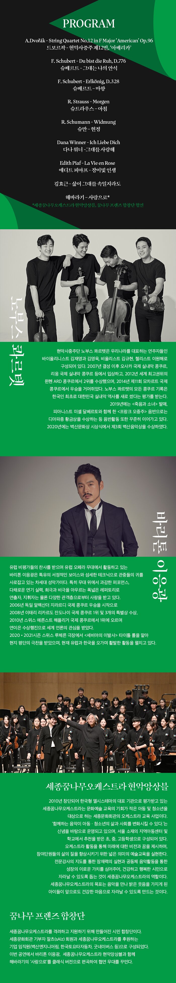 노부스 콰르텟  현악사중주단 노부스 콰르텟은 우리나라를 대표하는 연주자들인 바이올리니스트 김재영과 김영욱, 비올리스트 김규현, 첼리스트 이원해로 구성되어 있다. 2007년 결성 이후 오사카 국제 실내악 콩쿠르, 리옹 국제 실내악 콩쿠르 등에서 입상하고, 2012년 세계 최고권위의 뮌헨 ARD 콩쿠르에서 2위를 수상했으며, 2014년 제11회 모차르트 국제 콩쿠르에서 우승을 거머쥐었다. 노부스 콰르텟의 모든 콩쿠르 기록은 한국인 최초로 대한민국 실내악 역사를 새로 썼다는 평가를 받는다. 2019년에는 <죽음과 소녀> 발매, 피아니스트 미셸 달베르토와 함께 한 <프랑크 오중주> 음반으로는 디아파종 황금상을 수상하는 등 음반활동 또한 꾸준히 이어가고 있다. 2020년에는 벽산문화상 시상식에서 제3회 벽산음악상을 수상하였다.   바리톤 이응광  유럽 비평가들의 찬사를 받으며 유럽 오페라 무대에서 활동하고 있는 바리톤 이응광은 특유의 서정적인 보이스와 섬세한 테크닉으로 관중들의 귀를 사로잡고 있는 차세대 성악가이다. 특히 무대 위에서 과감한 퍼포먼스, 다채로운 연기 실력, 희극과 비극을 아우르는 폭넓은 레퍼토리로 연출자, 지휘자는 물론 다양한 관객층으로부터 사랑을 받고 있다. 2006년 독일 알렉산더 지라르디 국제 콩쿠르 우승을 시작으로 2008년 이태리 리카르도 잔도나이 국제 콩쿠르 1위 및 3개의 특별상 수상, 2010년 스위스 에른스트 해플리거 국제 콩쿠르에서 1위에 오르며 연이은 수상행진으로 세계 언론의 관심을 받았다. 2020•2021시즌 스위스 루체른 극장에서 <세비야의 이발사> 타이틀 롤을 맡아 현지 평단의 극찬을 받았으며, 현재 유럽과 한국을 오가며 활발한 활동을 펼치고 있다.   세종꿈나무오케스트라 현악앙상블  2010년 창단되어 한국형 엘시스테마의 대표 기관으로 평가받고 있는 세종꿈나무오케스트라는 문화예술 교육의 기회가 적은 아동 및 청소년을 대상으로 하는 세종문화회관의 오케스트라 교육 사업이다.  ‘함께하는 음악이 아동 · 청소년의 삶과 사회를 변화시킬 수 있다.’는 신념을 바탕으로 운영되고 있으며, 서울 소재의 지역아동센터 및 학교에서 추천을 받은 초, 중, 고등학생으로 구성되어 있다. 오케스트라 활동을 통해 미래에 대한 비전과 꿈을 제시하며, 참여단원들의 삶의 질을 향상시키기 위한 넓은 의미의 예술교육을 실현한다. 전문강사의 지도를 통한 잠재력의 실현과 공동체 음악활동을 통한 성장의 이로운 가치를 심어주어, 건강하고 행복한 시민으로 자라날 수 있도록 돕는 것이 세종꿈나무오케스트라의 역할이다. 세종꿈나무오케스트라의 목표는 음악을 만나 밝은 웃음을 가지게 된 아이들이 앞으로도 건강한 마음으로 자라날 수 있도록 만드는 것이다.    꿈나무 프렌즈 합창단   세종꿈나무오케스트라를 격려하고 지원하기 위해 만들어진 시민 합창단이다. 세종문화회관 기부자 잘츠(sAlz) 회원과 세종꿈나무오케스트라를 후원하는 기업 임직원(벽산엔지니어링, 한국토요타자동차, 굿네이버스 등)으로 구성되었다. 이번 공연에서 바리톤 이응광,  세종꿈나무오케스트라 현악앙상블과 함께 해바라기의 ‘사랑으로’를 클래식 버전으로 편곡하여 협연 무대를 꾸민다.  A.Dvorak - String Quartet No.12 in F Major 'American' Op.96 (드보르작 - 현악사중주 제12번, 작품번호 96)  F. Schubert - Du bist die Ruh, D.776 (슈베르트 - 그대는 나의 안식) F. Schubert - Erlkönig, D.328 (슈베르트 – 마왕) R. Strauss - Morgen (슈트라우스 – 아침) R. Schumann - Widmung (슈만 – 헌정) Dana Winner - Ich liebe Dich (다나 워너 -그대를 사랑해) Edith Piaf - La vie en rose (에디트 피아프 - 장미빛 인생) 김효근 - 삶이 그대를 속일지라도 해바라기 – 사랑으로 