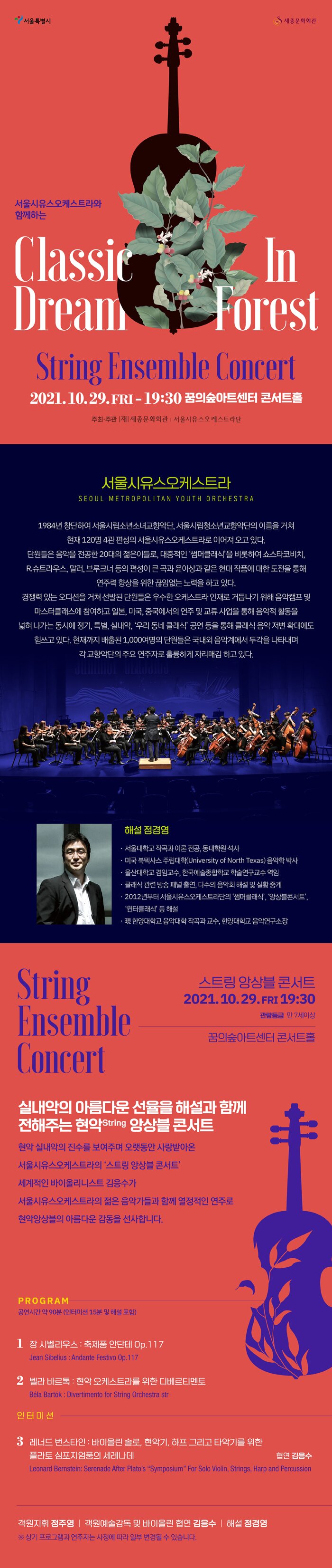  서울특별시 세종문화회관 서울시유스오케스트라와 함께하는 Classic Dream Forest String Ensemble Concert 2021.10.29.FRI - 19:30 꿈의숲아트센터 콘서트홀 주최·주관 | 세종문화회관 | 서울시유스오케스트라단 서울시유스오케스트라 SEOUL METROPOLITAN YOUTH ORCHESTRA 1984년 창단하여 서울시립소년소녀교향악단, 서울시립청소년교향악단의 이름을 거쳐 현재 120명 4관 편성의 서울시유스오케스트라로 이어져 오고 있다. 단원들은 음악을 전공한 20대의 젊은이들로, 대중적인 '썸머클래식'을 비롯하여 쇼스타코비치, R.슈트라우스, 말러, 브루크너 등의 편성이 큰 곡과 윤이상과 같은 현대 작품에 대한 도전을 통해 ' 연주력 향상을 위한 끊임없는 노력을 하고 있다. 경쟁력 있는 오디션을 거쳐 선발된 단원들은 우수한 오케스트라 인재로 거듭나기 위해 음악캠프 및 마스터클래스에 참여하고 일본, 미국, 중국에서의 연주 및 교류사업을 통해 음악적 활동을 넓혀 나가는 동시에 정기, 특별, 실내악, '우리 동네 클래식' 공연 등을 통해 클래식 음악 저변 확대에도 힘쓰고 있다. 현재까지 배출된 1,000여명의 단원들은 국내외 음악계에서 두각을 나타내며, '각 교향악단의 주요 연주자로 훌륭하게 자리매김 하고 있다. 해설 청경영 · 서울대학교 작곡과 이론 전공, 동대학원 석사 · 미국 북텍사스 주립대학(University of North Texas) 음악학 박사 • 울산대학교 겸임교수, 한국예술종합학교 학술연구교수 역임 • 클래식 관련 방송 패널 출연, 다수의 음악회 해설 및 실황 중계 • 2012년부터 서울시유스오케스트라단의 '썸머클래식', '앙상블콘서트, '윈터클래식' 등 해설 • 現 한양대학교 음악대학 작곡과 교수, 한양대학교 음악연구소장 String 스트링 앙상블 콘서트 2021.10.29.FRI 19:30 관람등급 만 7세이상 Ensemble Concert 꿈의숲아트센터 콘서트홀 실내악의 아름다운 선율을 해설과 함께 전해주는 현악String 앙상블 콘서트 현악 실내악의 진수를 보여주며 오랫동안 사랑받아온 서울시유스오케스트라의 '스트링 앙상블 콘서트’ 세계적인 바이올리니스트 김응수가 서울시유스오케스트라의 젊은 음악가들과 함께 열정적인 연주로 현악앙상블의 아름다운 감동을 선사합니다. PROGRAM 공연시간 약 90분 (인터미션 15분 및 해설 포함) 1 장 시벨리우스 : 축제품 안단테 Op.117 Jean Sibelius : Andante Festivo Op.117 2. 벨라 바르톡 : 현악 오케스트라를 위한 디베르티멘토 Béla Bartók: Divertimento for String Orchestra str 인터미션 3 레너드 번스타인 : 바이올린 솔로, 현악기, 하프 그리고 타악기를 위한 플라토 심포지엄품의 세레나데 협연 김응수 Leonard Bernstein: Serenade After Plato's "Symposium" For Solo Violin, Strings, Harp and Percussion 객원지휘 정주영 | 객원예술감독 및 바이올린 협연 김응수 | 해설 정경영, ※ 상기 프로그램과 연주자는 사정에 따라 일부 변경될 수 있습니다.」