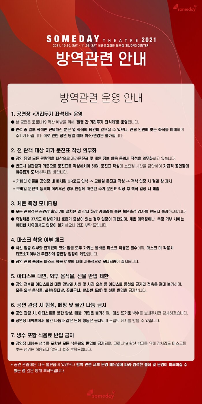  someday SOMEDAY THEATRE 2021 2021. 10.30. SAT - 11.06. SAT 세종문화회관 대극장 SEJONG CENTER| 방역관련 안내 방역관련 운영 안내 1. 공연장 거리두기 좌석제 운영 ● 본 공연은 코로나19 확산 예방을 위해 '일행 간 거리두기 좌석제'로 운영됩니다. ● 연석 중 일부 좌석만 선택하신 분은 옆 좌석에 타인이 앉으실 수 있으니, 관람 인원에 맞는 좌석을 예매하여 주시기 바랍니다. 이로 인한 공연 당일 예매 취소/변경은 불가합니다. 2. 전 관객 대상 자가 문진표 작성 의무화 ● 공연 당일 모든 관람객을 대상으로 자가문진표 및 개인 정보 활용 동의서 작성을 의무화하고 있습니다. ● 반드시 실관람자 기준으로 문진표를 작성하셔야 하며, 문진표 작성에 소요될 시간을 감안하여 가급적 공연장에 여유롭게 도착해주시길 바랍니다. * 카메라 어플로 공연장 내 배치된 QR코드 인식 -> 모바일 문진표 작성 -> 객석 입장 시 결과 창 제시 * 모바일 문진표 등록이 어려우신 경우 현장에 마련된 수기 문진표 작성 후 객석 입장 시 제출 3. 체온 측정 모니터링 ● 모든 관람객은 공연장 출입구에 설치된 열 감지 화상 카메라를 통한 체온측정 검사를 반드시 통과하셔합니다. ● 측정체온 37.5도 이상이거나 호흡기 증상이 있는 경우 입장이 제한되며, 체온 미측정이나 측정 거부 시에는 | 어떠한 사유에서도 입장이 불가하오니 협조 부탁 드립니다. 4. 마스크 착용 여부 체크 ● 백신 접종 여부와 관계없이 코와 입을 모두 가리는 올바른 마스크 착용은 필수이며, 마스크 미 착용시 | 티켓소지여부와 무관하게 공연장 입장이 제한됩니다. ● 공연 관람 중에도 마스크 착용 여부에 대해 지속적으로 모니터링이 실시됩니다. 5. 아티스트 대면, 외부 음식물, 선물 반입 제한 ● 공연 전후로 아티스트와 대면 만남과 사인 및 사진 요청 등 아티스트 동선의 근거리 접촉은 절대 불가하며, | 모든 외부 음식물, 화환(꽃다발, 꽃바구니, 쌀화환 포함) 및 선물 반입을 금지합니다. 6. 공연 관람 시 함성, 페창 및 물건 나눔 금지 ● 공연 관람 시, 아티스트를 향한 함성, 떼창, 기립은 불가하며, 대신 뜨거운 박수를 보내주시면 감사하겠습니다. ● 공연장 내외부에서 물건 나눔과 같은 단체 행동은 금지되며 스텝의 제지를 받을 수 있습니다. 7. 생수 포함 식음료 반입 금지 ● 공연장 내에는 생수를 포함한 모든 식음료의 반입이 금지되며, 코로나19 확산 방지를 위해 잠시라도 마스크를 벗는 행위는 허용되지 않으니 협조 부탁드립니다. * 공연 관람에는 다소 불편함이 있겠으나 방역 관련 세부 운영 매뉴얼에 따라 엄격한 통제 및 운영이 이루어질 수 있는 점 깊은 양해 부탁드립니다. someday